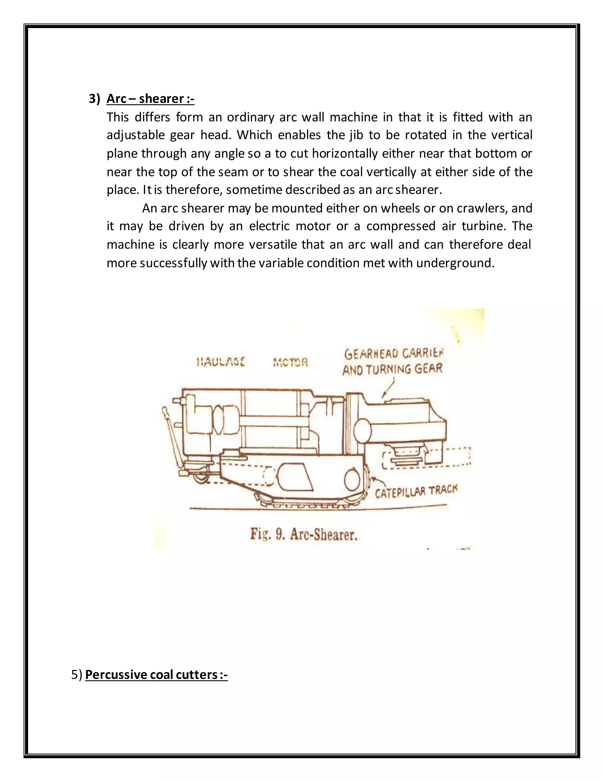 3) Arc – shearer :-
This differs form an ordinary arc wall machine in that it is fitted with an
adjustable gear head. Which enables the jib to be rotated in the vertical
plane through any angle so a to cut horizontally either near that bottom or
near the top of the seam or to shear the coal vertically at either side of the
place. Itis therefore, sometime described as an arc shearer.
An arc shearer may be mounted either on wheels or on crawlers, and
it may be driven by an electric motor or a compressed air turbine. The
machine is clearly more versatile that an arc wall and can therefore deal
more successfully with the variable condition met with underground.
5) Percussive coal cutters:-
 