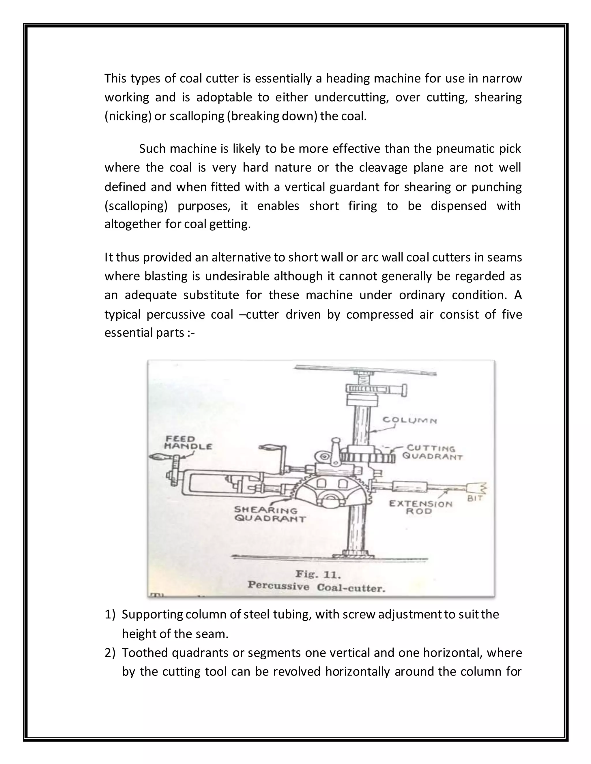 This types of coal cutter is essentially a heading machine for use in narrow
working and is adoptable to either undercutting, over cutting, shearing
(nicking) or scalloping (breaking down) the coal.
Such machine is likely to be more effective than the pneumatic pick
where the coal is very hard nature or the cleavage plane are not well
defined and when fitted with a vertical guardant for shearing or punching
(scalloping) purposes, it enables short firing to be dispensed with
altogether for coal getting.
It thus provided an alternative to short wall or arc wall coal cutters in seams
where blasting is undesirable although it cannot generally be regarded as
an adequate substitute for these machine under ordinary condition. A
typical percussive coal –cutter driven by compressed air consist of five
essential parts :-
1) Supporting column of steel tubing, with screw adjustmentto suitthe
height of the seam.
2) Toothed quadrants or segments one vertical and one horizontal, where
by the cutting tool can be revolved horizontally around the column for
 