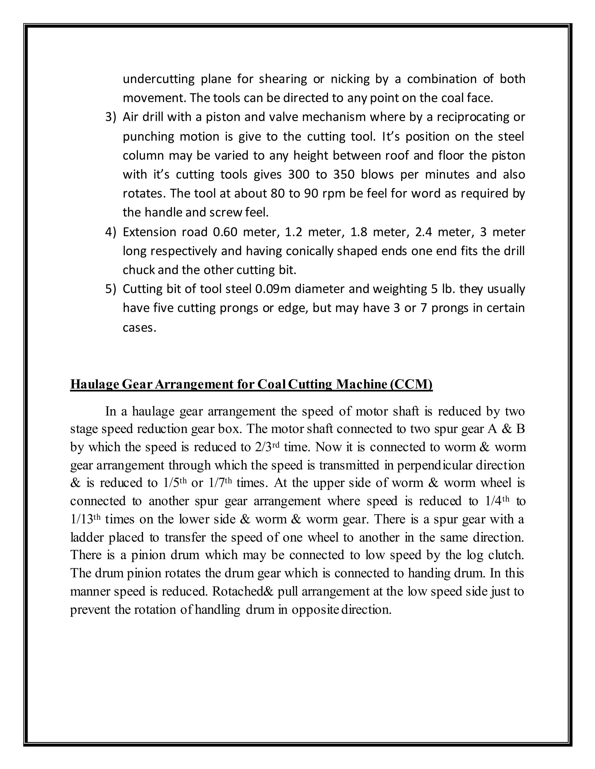 undercutting plane for shearing or nicking by a combination of both
movement. The tools can be directed to any point on the coal face.
3) Air drill with a piston and valve mechanism where by a reciprocating or
punching motion is give to the cutting tool. It’s position on the steel
column may be varied to any height between roof and floor the piston
with it’s cutting tools gives 300 to 350 blows per minutes and also
rotates. The tool at about 80 to 90 rpm be feel for word as required by
the handle and screw feel.
4) Extension road 0.60 meter, 1.2 meter, 1.8 meter, 2.4 meter, 3 meter
long respectively and having conically shaped ends one end fits the drill
chuck and the other cutting bit.
5) Cutting bit of tool steel 0.09m diameter and weighting 5 lb. they usually
have five cutting prongs or edge, but may have 3 or 7 prongs in certain
cases.
Haulage GearArrangement for CoalCutting Machine (CCM)
In a haulage gear arrangement the speed of motor shaft is reduced by two
stage speed reduction gear box. The motor shaft connected to two spur gear A & B
by which the speed is reduced to 2/3rd time. Now it is connected to worm & worm
gear arrangement through which the speed is transmitted in perpendicular direction
& is reduced to 1/5th or 1/7th times. At the upper side of worm & worm wheel is
connected to another spur gear arrangement where speed is reduced to 1/4th to
1/13th times on the lower side & worm & worm gear. There is a spur gear with a
ladder placed to transfer the speed of one wheel to another in the same direction.
There is a pinion drum which may be connected to low speed by the log clutch.
The drum pinion rotates the drum gear which is connected to handing drum. In this
manner speed is reduced. Rotached& pull arrangement at the low speed side just to
prevent the rotation of handling drum in oppositedirection.
 