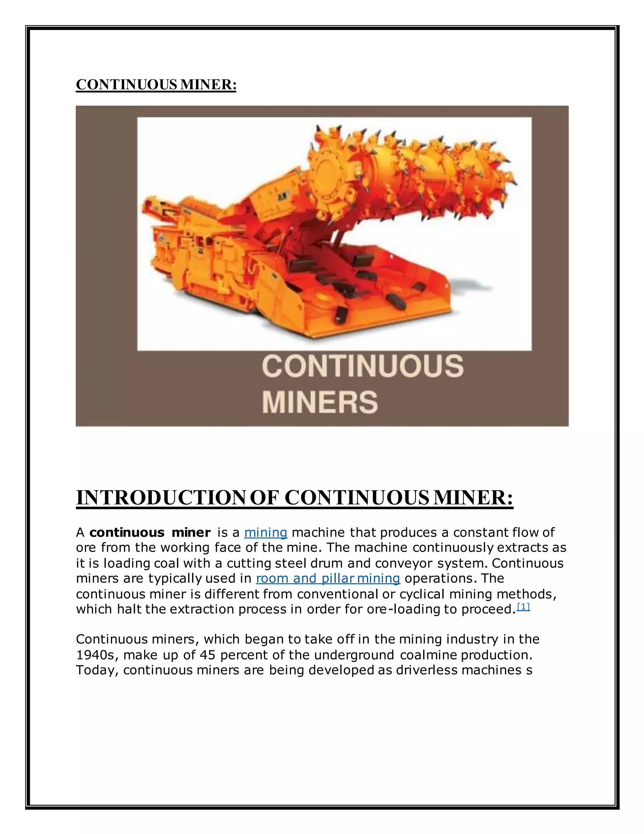 CONTINUOUS MINER:
INTRODUCTIONOF CONTINUOUS MINER:
A continuous miner is a mining machine that produces a constant flow of
ore from the working face of the mine. The machine continuously extracts as
it is loading coal with a cutting steel drum and conveyor system. Continuous
miners are typically used in room and pillar mining operations. The
continuous miner is different from conventional or cyclical mining methods,
which halt the extraction process in order for ore-loading to proceed.[1]
Continuous miners, which began to take off in the mining industry in the
1940s, make up of 45 percent of the underground coalmine production.
Today, continuous miners are being developed as driverless machines s
 