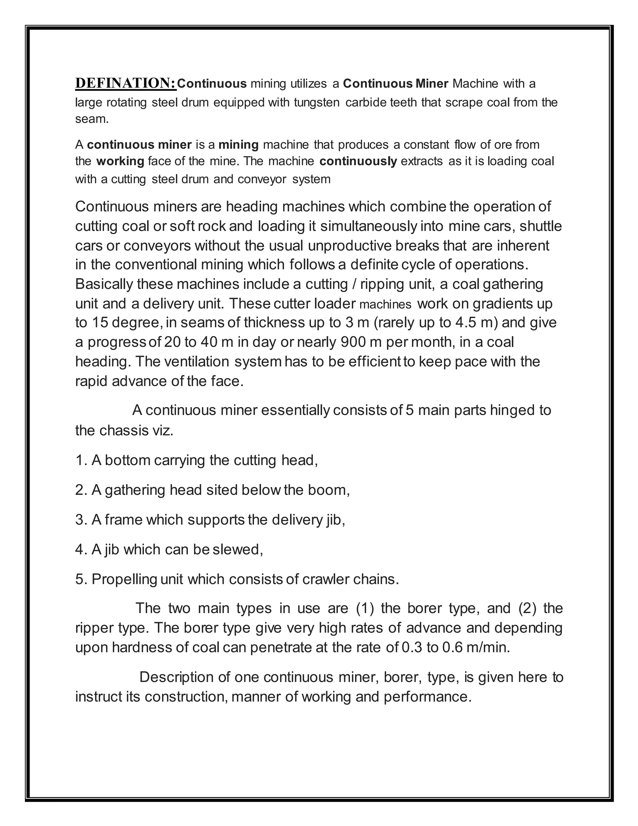 DEFINATION:Continuous mining utilizes a Continuous Miner Machine with a
large rotating steel drum equipped with tungsten carbide teeth that scrape coal from the
seam.
A continuous miner is a mining machine that produces a constant flow of ore from
the working face of the mine. The machine continuously extracts as it is loading coal
with a cutting steel drum and conveyor system
Continuous miners are heading machines which combine the operation of
cutting coal or soft rock and loading it simultaneously into mine cars, shuttle
cars or conveyors without the usual unproductive breaks that are inherent
in the conventional mining which follows a definite cycle of operations.
Basically these machines include a cutting / ripping unit, a coal gathering
unit and a delivery unit. These cutter loader machines work on gradients up
to 15 degree,in seams of thickness up to 3 m (rarely up to 4.5 m) and give
a progressof 20 to 40 m in day or nearly 900 m per month, in a coal
heading. The ventilation system has to be efficientto keep pace with the
rapid advance of the face.
A continuous miner essentially consists of 5 main parts hinged to
the chassis viz.
1. A bottom carrying the cutting head,
2. A gathering head sited below the boom,
3. A frame which supports the delivery jib,
4. A jib which can be slewed,
5. Propelling unit which consists of crawler chains.
The two main types in use are (1) the borer type, and (2) the
ripper type. The borer type give very high rates of advance and depending
upon hardness of coal can penetrate at the rate of 0.3 to 0.6 m/min.
Description of one continuous miner, borer, type, is given here to
instruct its construction, manner of working and performance.
 