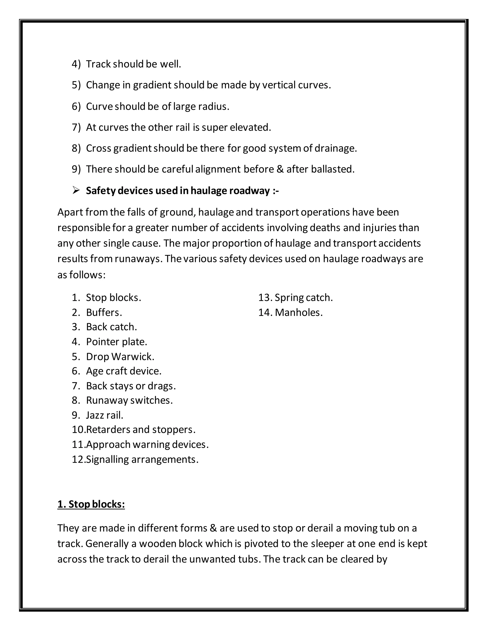 4) Track should be well.
5) Change in gradient should be made by vertical curves.
6) Curveshould be of large radius.
7) At curves the other rail is super elevated.
8) Cross gradientshould be there for good systemof drainage.
9) There should be carefulalignment before & after ballasted.
 Safety devices usedinhaulage roadway :-
Apart fromthe falls of ground, haulageand transportoperations have been
responsiblefor a greater number of accidents involving deaths and injuries than
any other single cause. The major proportion of haulage and transportaccidents
results fromrunaways. Thevarious safety devices used on haulage roadways are
as follows:
1. Stop blocks. 13. Spring catch.
2. Buffers. 14. Manholes.
3. Back catch.
4. Pointer plate.
5. Drop Warwick.
6. Age craft device.
7. Back stays or drags.
8. Runaway switches.
9. Jazz rail.
10.Retarders and stoppers.
11.Approach warning devices.
12.Signalling arrangements.
1. Stopblocks:
They are made in different forms & are used to stop or derail a moving tub on a
track. Generally a wooden block which is pivoted to the sleeper at one end is kept
across the track to derail the unwanted tubs. The track can be cleared by
 