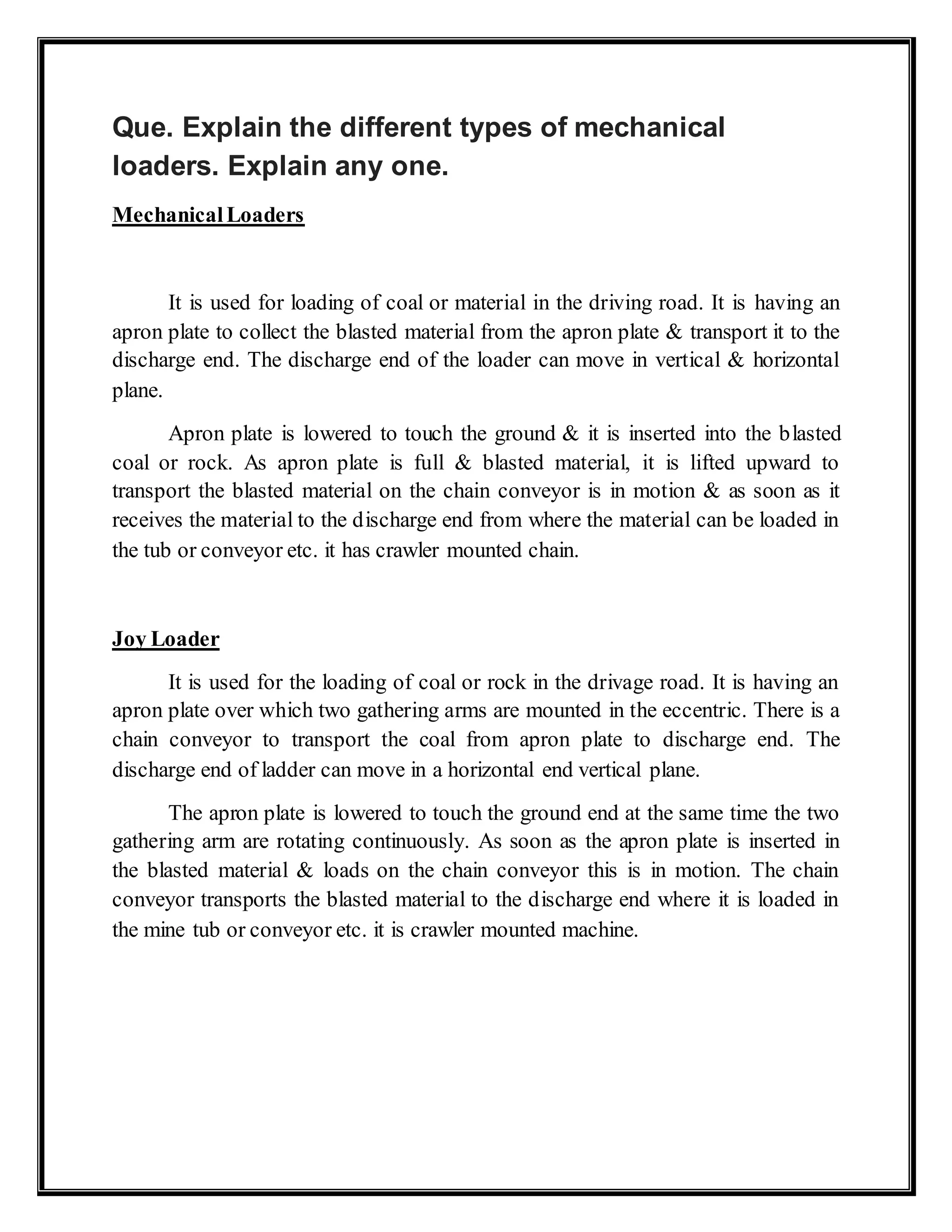 Que. Explain the different types of mechanical
loaders. Explain any one.
MechanicalLoaders
It is used for loading of coal or material in the driving road. It is having an
apron plate to collect the blasted material from the apron plate & transport it to the
discharge end. The discharge end of the loader can move in vertical & horizontal
plane.
Apron plate is lowered to touch the ground & it is inserted into the blasted
coal or rock. As apron plate is full & blasted material, it is lifted upward to
transport the blasted material on the chain conveyor is in motion & as soon as it
receives the material to the discharge end from where the material can be loaded in
the tub or conveyor etc. it has crawler mounted chain.
Joy Loader
It is used for the loading of coal or rock in the drivage road. It is having an
apron plate over which two gathering arms are mounted in the eccentric. There is a
chain conveyor to transport the coal from apron plate to discharge end. The
discharge end of ladder can move in a horizontal end vertical plane.
The apron plate is lowered to touch the ground end at the same time the two
gathering arm are rotating continuously. As soon as the apron plate is inserted in
the blasted material & loads on the chain conveyor this is in motion. The chain
conveyor transports the blasted material to the discharge end where it is loaded in
the mine tub or conveyor etc. it is crawler mounted machine.
 