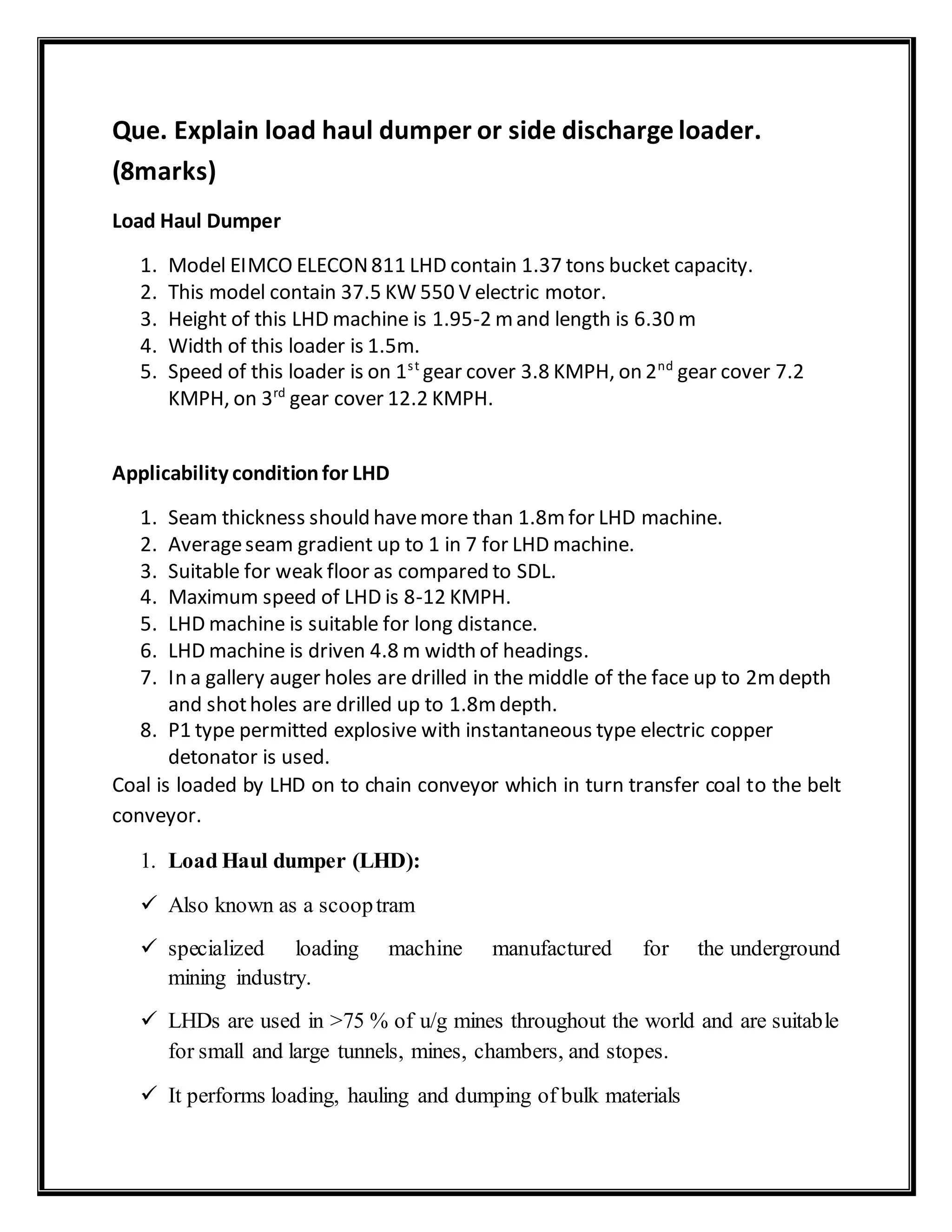 Que. Explain load haul dumper or side discharge loader.
(8marks)
Load Haul Dumper
1. Model EIMCO ELECON811 LHD contain 1.37 tons bucket capacity.
2. This model contain 37.5 KW 550 V electric motor.
3. Height of this LHD machine is 1.95-2 mand length is 6.30 m
4. Width of this loader is 1.5m.
5. Speed of this loader is on 1st
gear cover 3.8 KMPH, on 2nd
gear cover 7.2
KMPH, on 3rd
gear cover 12.2 KMPH.
Applicability conditionfor LHD
1. Seam thickness should havemore than 1.8mfor LHD machine.
2. Averageseam gradient up to 1 in 7 for LHD machine.
3. Suitable for weak floor as compared to SDL.
4. Maximum speed of LHD is 8-12 KMPH.
5. LHD machine is suitable for long distance.
6. LHD machine is driven 4.8 m width of headings.
7. In a gallery auger holes are drilled in the middle of the face up to 2mdepth
and shotholes are drilled up to 1.8mdepth.
8. P1 type permitted explosive with instantaneous type electric copper
detonator is used.
Coal is loaded by LHD on to chain conveyor which in turn transfer coal to the belt
conveyor.
1. Load Haul dumper (LHD):
 Also known as a scooptram
 specialized loading machine manufactured for the underground
mining industry.
 LHDs are used in >75 % of u/g mines throughout the world and are suitable
for small and large tunnels, mines, chambers, and stopes.
 It performs loading, hauling and dumping of bulk materials
 