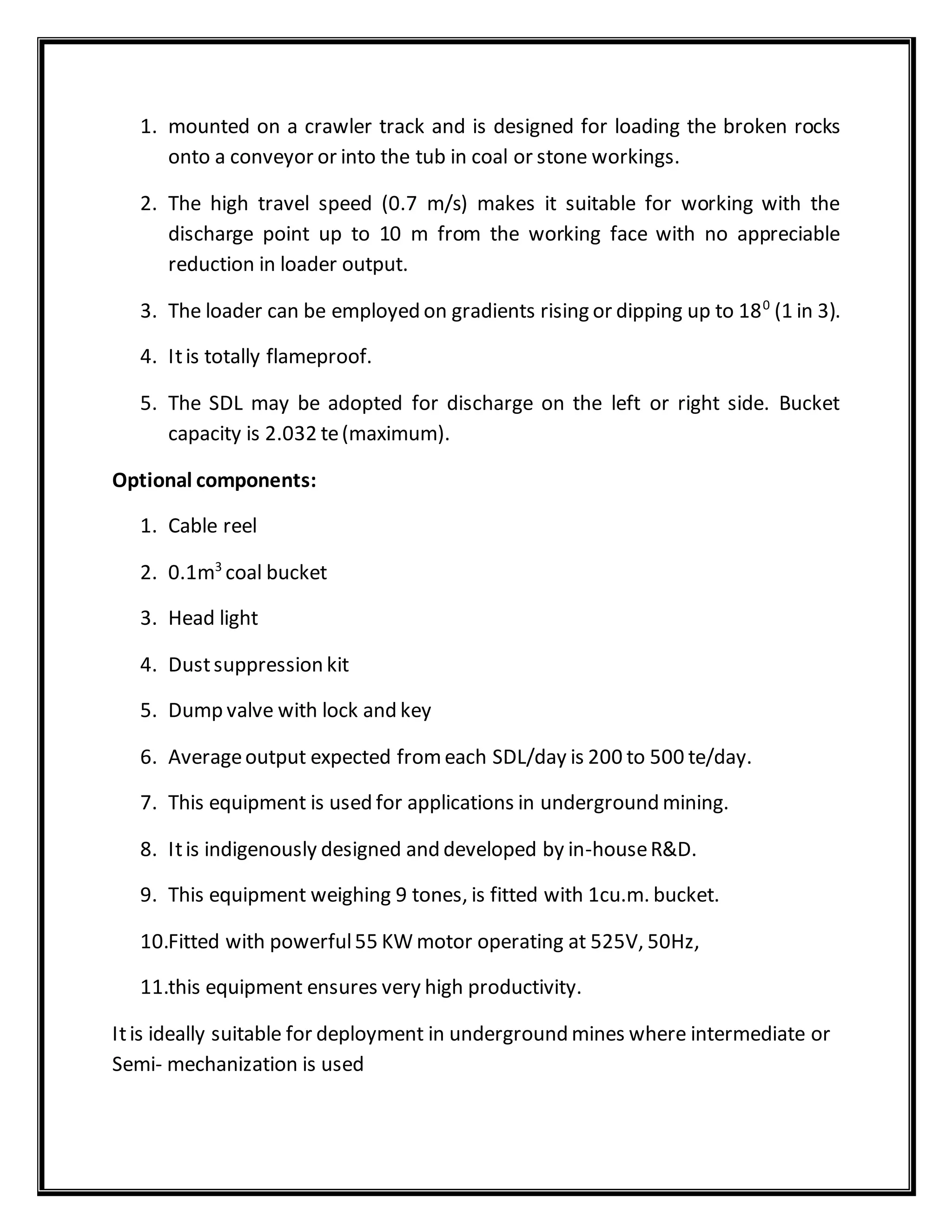 1. mounted on a crawler track and is designed for loading the broken rocks
onto a conveyor or into the tub in coal or stone workings.
2. The high travel speed (0.7 m/s) makes it suitable for working with the
discharge point up to 10 m from the working face with no appreciable
reduction in loader output.
3. The loader can be employed on gradients rising or dipping up to 180
(1 in 3).
4. Itis totally flameproof.
5. The SDL may be adopted for discharge on the left or right side. Bucket
capacity is 2.032 te(maximum).
Optional components:
1. Cable reel
2. 0.1m3
coal bucket
3. Head light
4. Dustsuppression kit
5. Dump valve with lock and key
6. Averageoutput expected fromeach SDL/day is 200 to 500 te/day.
7. This equipment is used for applications in underground mining.
8. Itis indigenously designed and developed by in-houseR&D.
9. This equipment weighing 9 tones, is fitted with 1cu.m. bucket.
10.Fitted with powerful55 KW motor operating at 525V, 50Hz,
11.this equipment ensures very high productivity.
Itis ideally suitable for deployment in underground mines where intermediate or
Semi- mechanization is used
 