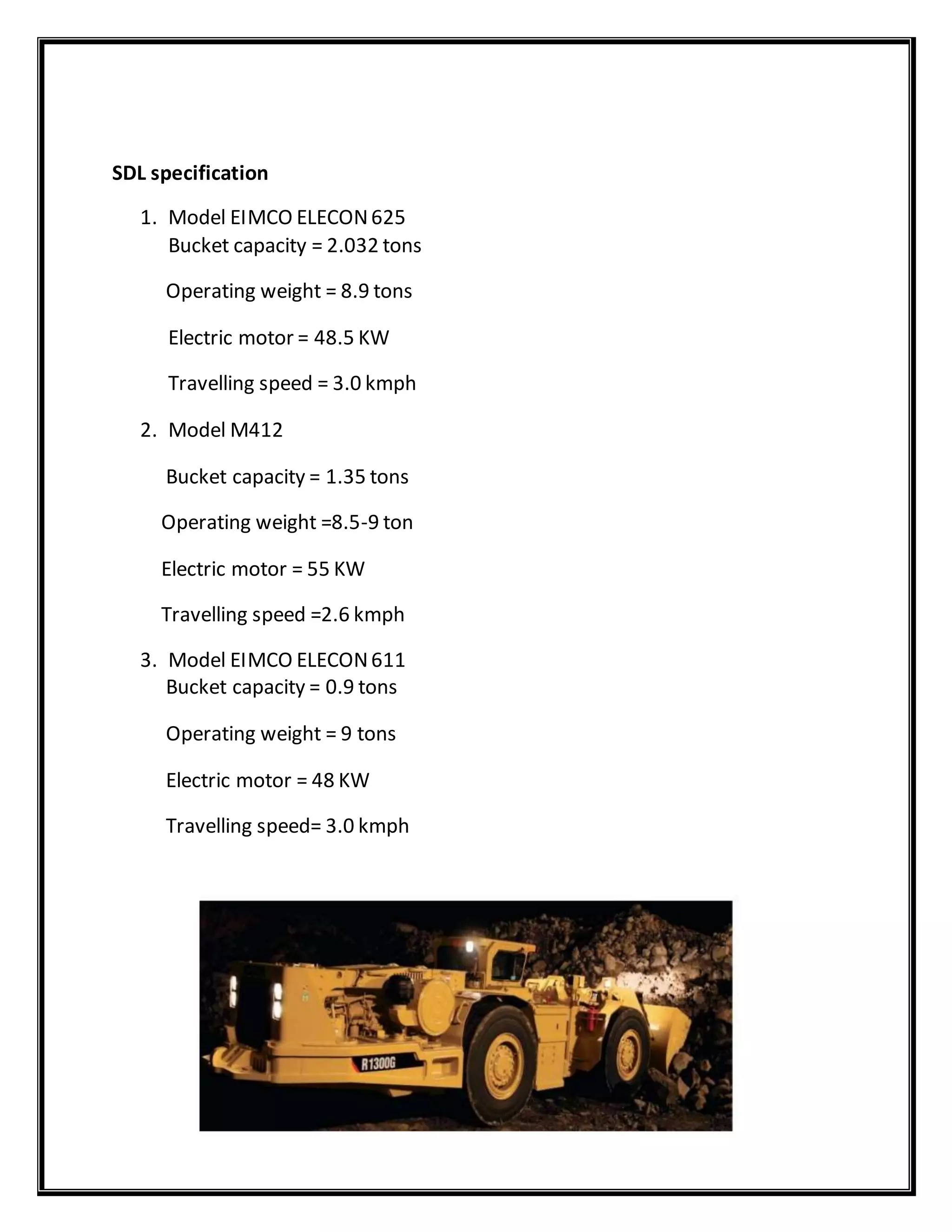 SDL specification
1. Model EIMCO ELECON625
Bucket capacity = 2.032 tons
Operating weight = 8.9 tons
Electric motor = 48.5 KW
Travelling speed = 3.0 kmph
2. Model M412
Bucket capacity = 1.35 tons
Operating weight =8.5-9 ton
Electric motor = 55 KW
Travelling speed =2.6 kmph
3. Model EIMCO ELECON611
Bucket capacity = 0.9 tons
Operating weight = 9 tons
Electric motor = 48 KW
Travelling speed= 3.0 kmph
 
