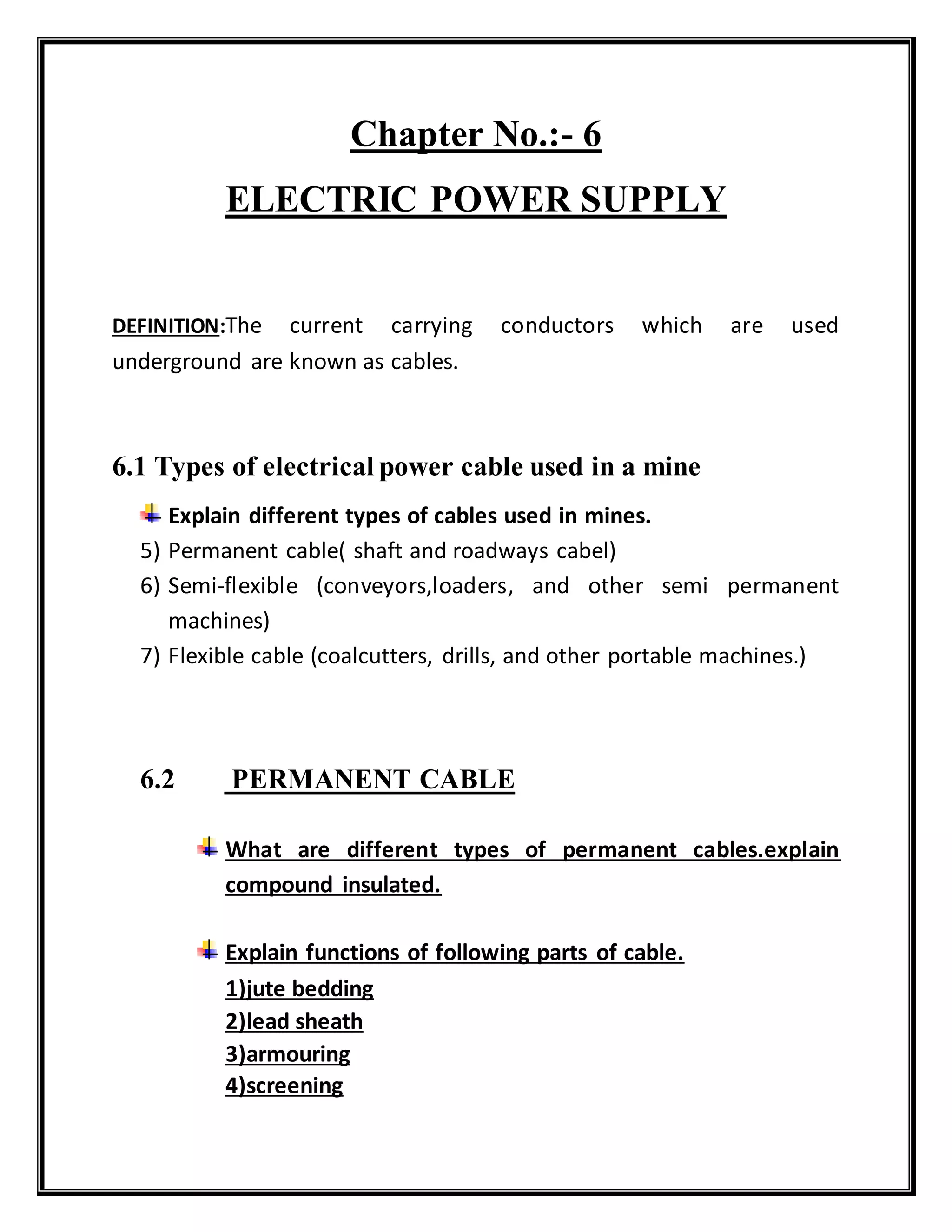 Chapter No.:- 6
ELECTRIC POWER SUPPLY
DEFINITION:The current carrying conductors which are used
underground are known as cables.
6.1 Types of electrical power cable used in a mine
Explain different types of cables used in mines.
5) Permanent cable( shaft and roadways cabel)
6) Semi-flexible (conveyors,loaders, and other semi permanent
machines)
7) Flexible cable (coalcutters, drills, and other portable machines.)
6.2 PERMANENT CABLE
What are different types of permanent cables.explain
compound insulated.
Explain functions of following parts of cable.
1)jute bedding
2)lead sheath
3)armouring
4)screening
 