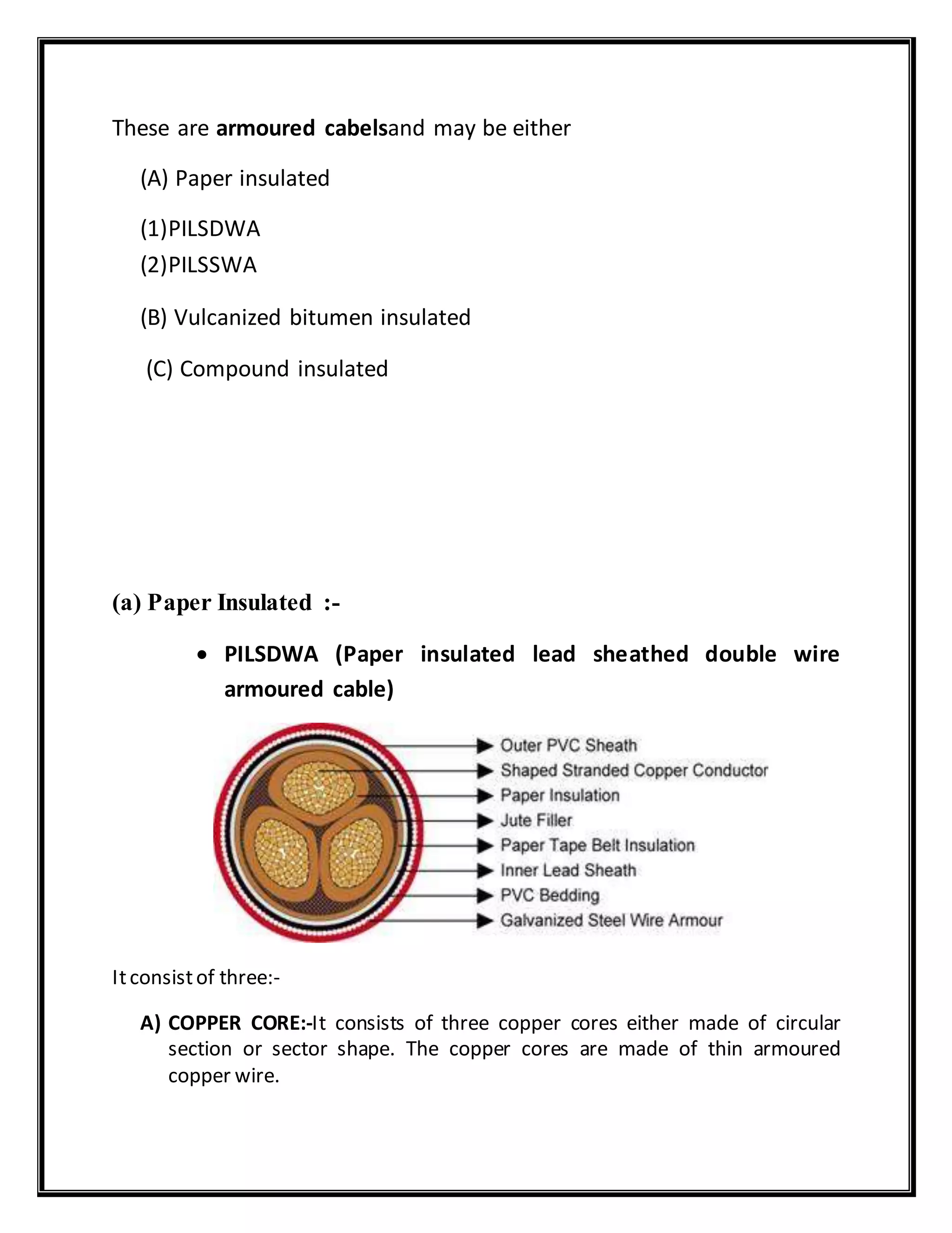 These are armoured cabelsand may be either
(A) Paper insulated
(1)PILSDWA
(2)PILSSWA
(B) Vulcanized bitumen insulated
(C) Compound insulated
(a) Paper Insulated :-
 PILSDWA (Paper insulated lead sheathed double wire
armoured cable)
Itconsistof three:-
A) COPPER CORE:-It consists of three copper cores either made of circular
section or sector shape. The copper cores are made of thin armoured
copper wire.
 