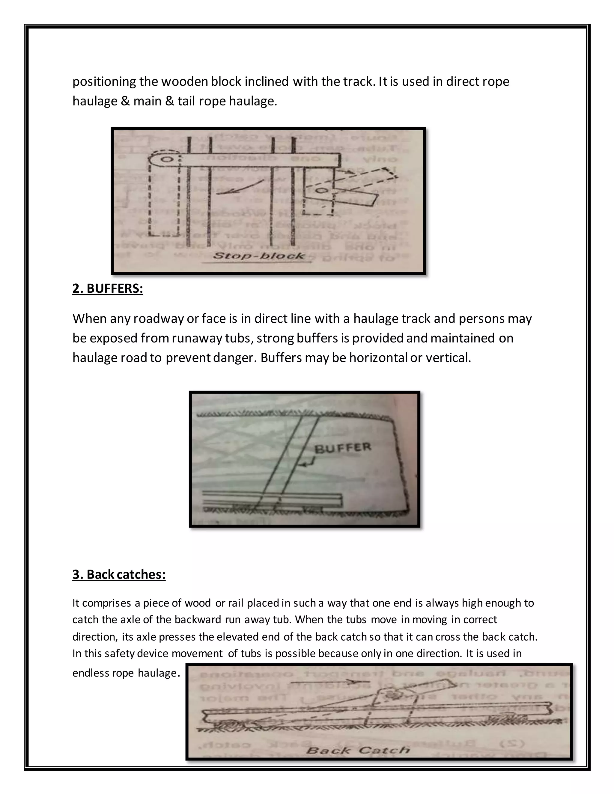 positioning the wooden block inclined with the track. Itis used in direct rope
haulage & main & tail rope haulage.
2. BUFFERS:
When any roadway or face is in direct line with a haulage track and persons may
be exposed fromrunaway tubs, strong buffers is provided and maintained on
haulage road to preventdanger. Buffers may be horizontalor vertical.
3. Back catches:
It comprises a piece of wood or rail placed in such a way that one end is always high enough to
catch the axle of the backward run away tub. When the tubs move in moving in correct
direction, its axle presses the elevated end of the back catch so that it can cross the back catch.
In this safety device movement of tubs is possible because only in one direction. It is used in
endless rope haulage.
 