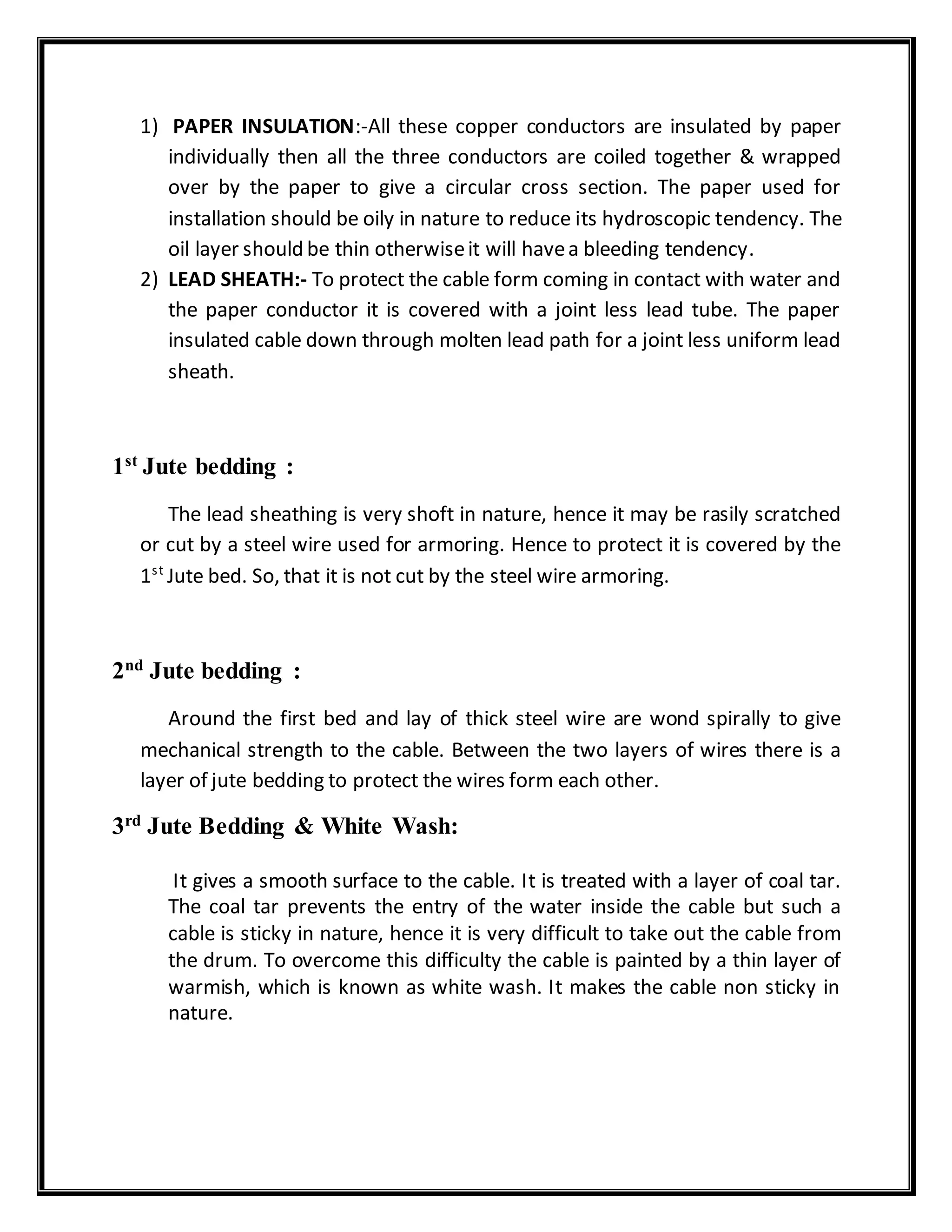 1) PAPER INSULATION:-All these copper conductors are insulated by paper
individually then all the three conductors are coiled together & wrapped
over by the paper to give a circular cross section. The paper used for
installation should be oily in nature to reduce its hydroscopic tendency. The
oil layer should be thin otherwiseit will havea bleeding tendency.
2) LEAD SHEATH:- To protect the cable form coming in contact with water and
the paper conductor it is covered with a joint less lead tube. The paper
insulated cable down through molten lead path for a joint less uniform lead
sheath.
1st
Jute bedding :
The lead sheathing is very shoft in nature, hence it may be rasily scratched
or cut by a steel wire used for armoring. Hence to protect it is covered by the
1st
Jute bed. So, that it is not cut by the steel wire armoring.
2nd
Jute bedding :
Around the first bed and lay of thick steel wire are wond spirally to give
mechanical strength to the cable. Between the two layers of wires there is a
layer of jute bedding to protect the wires form each other.
3rd
Jute Bedding & White Wash:
It gives a smooth surface to the cable. It is treated with a layer of coal tar.
The coal tar prevents the entry of the water inside the cable but such a
cable is sticky in nature, hence it is very difficult to take out the cable from
the drum. To overcome this difficulty the cable is painted by a thin layer of
warmish, which is known as white wash. It makes the cable non sticky in
nature.
 