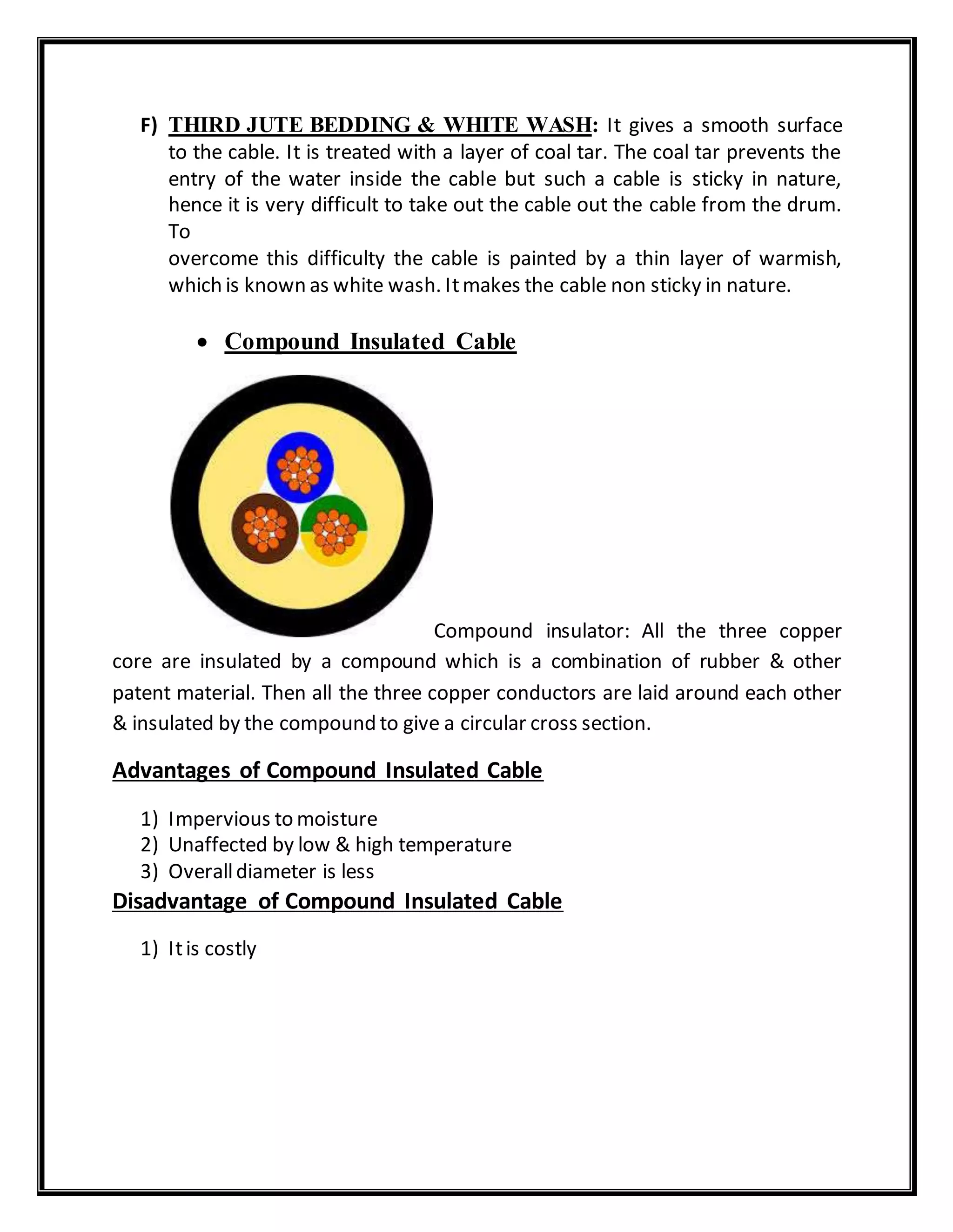 F) THIRD JUTE BEDDING & WHITE WASH: It gives a smooth surface
to the cable. It is treated with a layer of coal tar. The coal tar prevents the
entry of the water inside the cable but such a cable is sticky in nature,
hence it is very difficult to take out the cable out the cable from the drum.
To
overcome this difficulty the cable is painted by a thin layer of warmish,
which is known as white wash. Itmakes the cable non sticky in nature.
 Compound Insulated Cable
Compound insulator: All the three copper
core are insulated by a compound which is a combination of rubber & other
patent material. Then all the three copper conductors are laid around each other
& insulated by the compound to give a circular cross section.
Advantages of Compound Insulated Cable
1) Impervious to moisture
2) Unaffected by low & high temperature
3) Overalldiameter is less
Disadvantage of Compound Insulated Cable
1) Itis costly
 