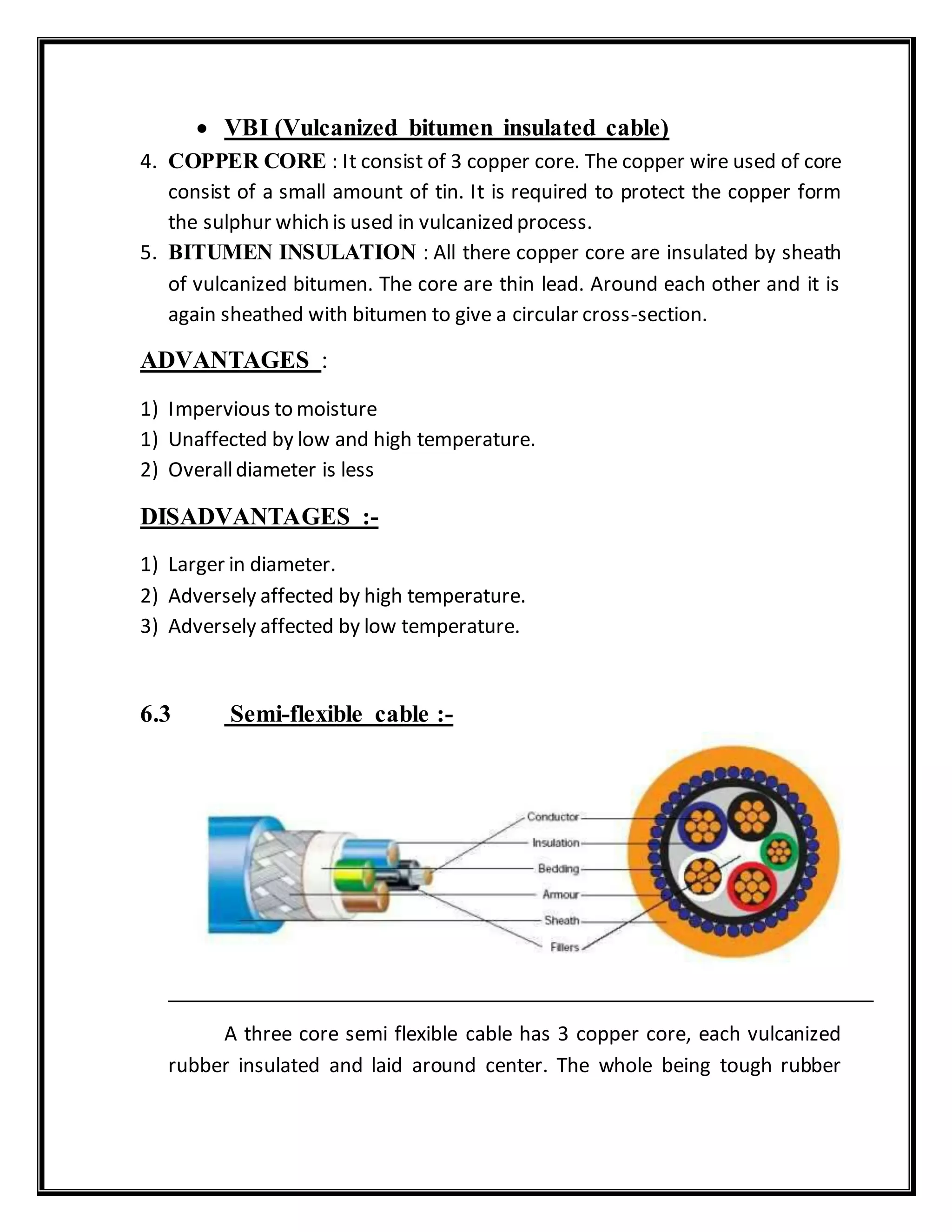  VBI (Vulcanized bitumen insulated cable)
4. COPPER CORE : It consist of 3 copper core. The copper wire used of core
consist of a small amount of tin. It is required to protect the copper form
the sulphur which is used in vulcanized process.
5. BITUMEN INSULATION : All there copper core are insulated by sheath
of vulcanized bitumen. The core are thin lead. Around each other and it is
again sheathed with bitumen to give a circular cross-section.
ADVANTAGES :
1) Impervious to moisture
1) Unaffected by low and high temperature.
2) Overalldiameter is less
DISADVANTAGES :-
1) Larger in diameter.
2) Adversely affected by high temperature.
3) Adversely affected by low temperature.
6.3 Semi-flexible cable :-
A three core semi flexible cable has 3 copper core, each vulcanized
rubber insulated and laid around center. The whole being tough rubber
 