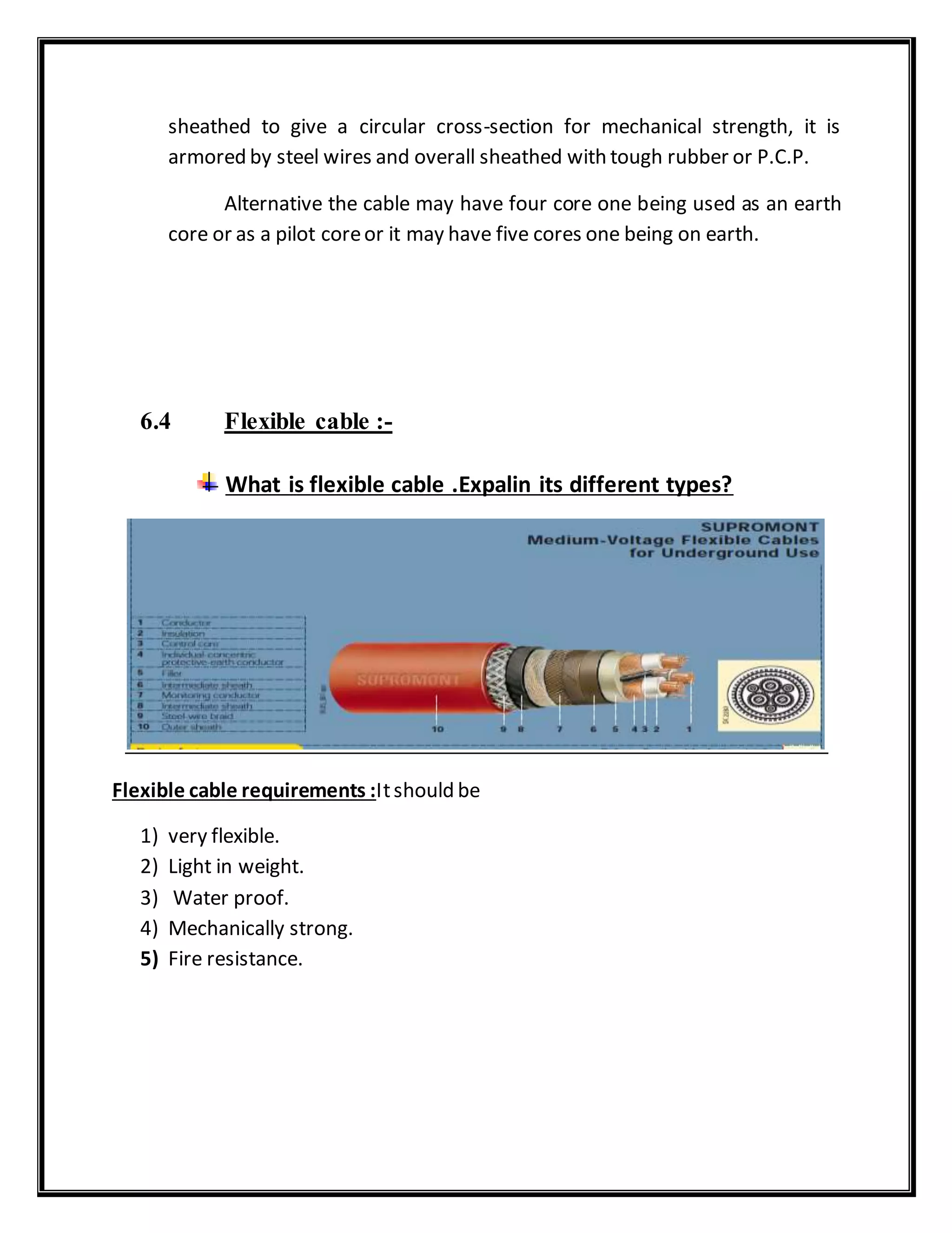 sheathed to give a circular cross-section for mechanical strength, it is
armored by steel wires and overall sheathed with tough rubber or P.C.P.
Alternative the cable may have four core one being used as an earth
core or as a pilot coreor it may have five cores one being on earth.
6.4 Flexible cable :-
What is flexible cable .Expalin its different types?
Flexible cable requirements :Itshould be
1) very flexible.
2) Light in weight.
3) Water proof.
4) Mechanically strong.
5) Fire resistance.
 