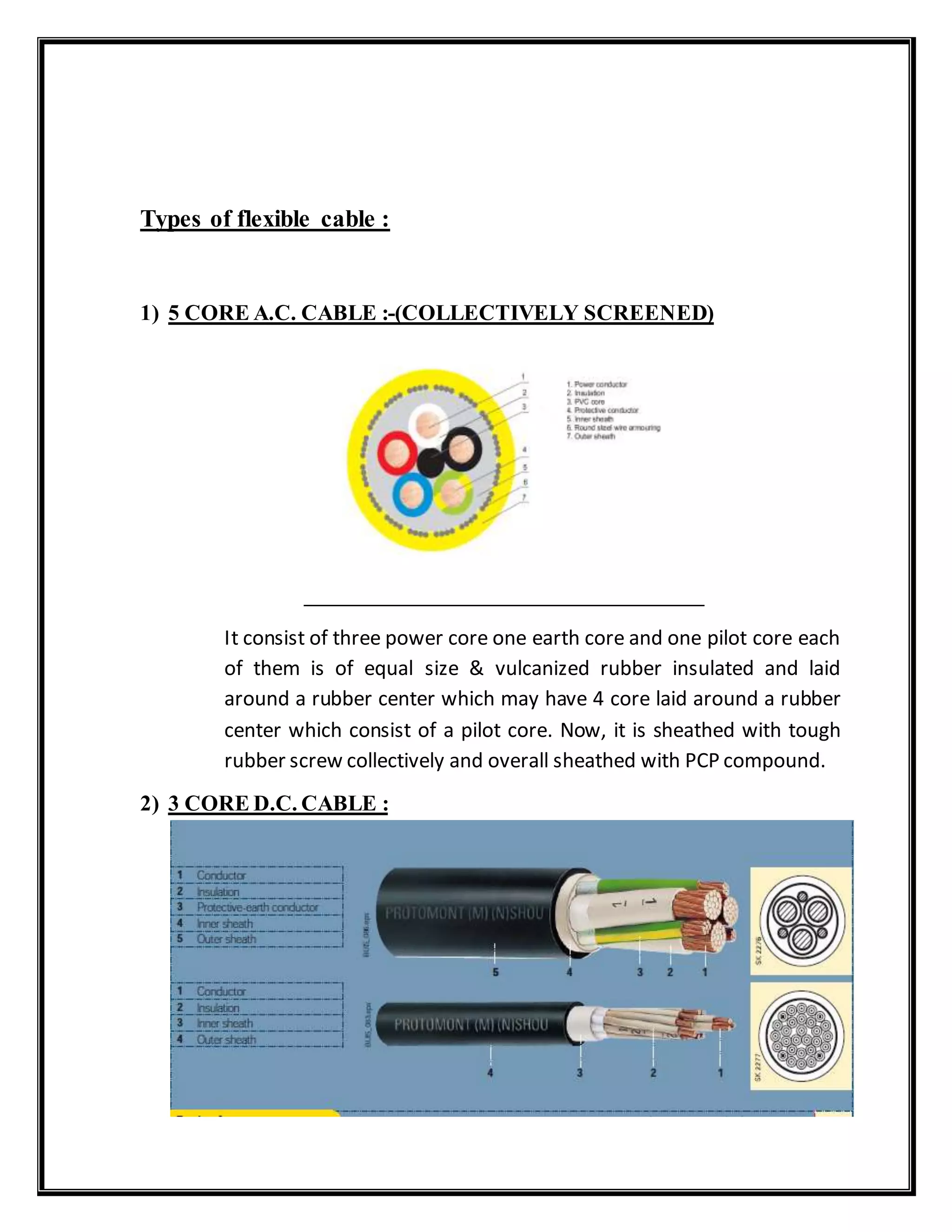 Types of flexible cable :
1) 5 CORE A.C. CABLE :-(COLLECTIVELY SCREENED)
It consist of three power core one earth core and one pilot core each
of them is of equal size & vulcanized rubber insulated and laid
around a rubber center which may have 4 core laid around a rubber
center which consist of a pilot core. Now, it is sheathed with tough
rubber screw collectively and overall sheathed with PCP compound.
2) 3 CORE D.C. CABLE :
 