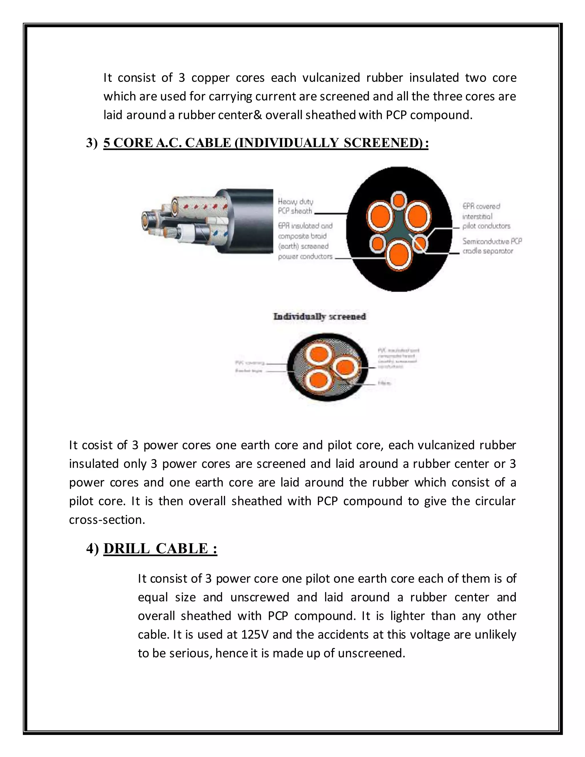 It consist of 3 copper cores each vulcanized rubber insulated two core
which are used for carrying current are screened and all the three cores are
laid around a rubber center& overall sheathed with PCP compound.
3) 5 CORE A.C. CABLE (INDIVIDUALLY SCREENED):
It cosist of 3 power cores one earth core and pilot core, each vulcanized rubber
insulated only 3 power cores are screened and laid around a rubber center or 3
power cores and one earth core are laid around the rubber which consist of a
pilot core. It is then overall sheathed with PCP compound to give the circular
cross-section.
4) DRILL CABLE :
It consist of 3 power core one pilot one earth core each of them is of
equal size and unscrewed and laid around a rubber center and
overall sheathed with PCP compound. It is lighter than any other
cable. It is used at 125V and the accidents at this voltage are unlikely
to be serious, henceit is made up of unscreened.
 