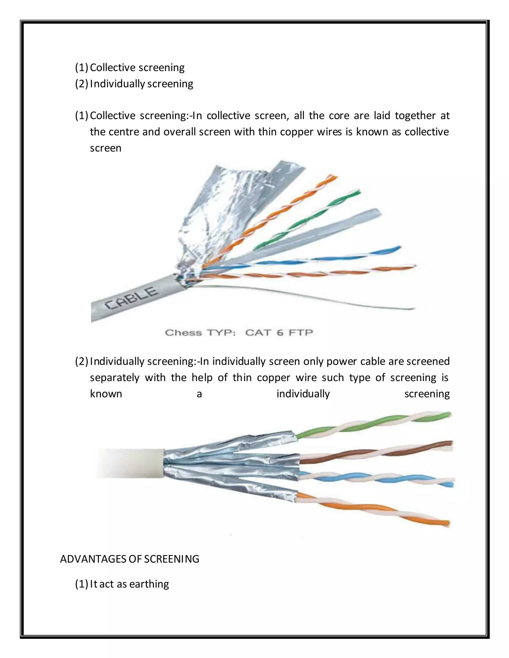 (1)Collective screening
(2)Individually screening
(1)Collective screening:-In collective screen, all the core are laid together at
the centre and overall screen with thin copper wires is known as collective
screen
(2)Individually screening:-In individually screen only power cable are screened
separately with the help of thin copper wire such type of screening is
known a individually screening
ADVANTAGES OF SCREENING
(1)Itact as earthing
 