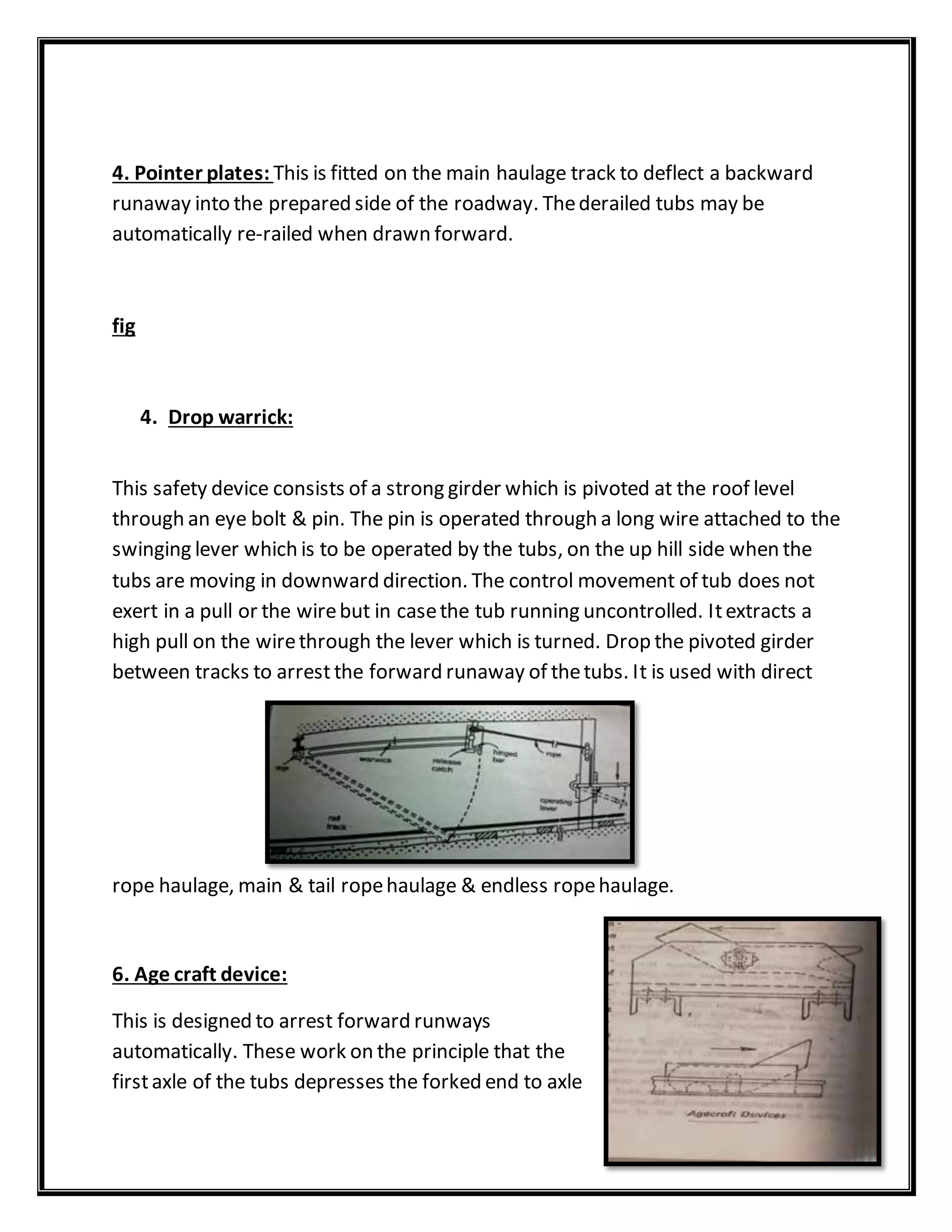 4. Pointer plates: This is fitted on the main haulage track to deflect a backward
runaway into the prepared side of the roadway. Thederailed tubs may be
automatically re-railed when drawn forward.
fig
4. Drop warrick:
This safety device consists of a strong girder which is pivoted at the roof level
through an eye bolt & pin. The pin is operated through a long wire attached to the
swinging lever which is to be operated by the tubs, on the up hill side when the
tubs are moving in downward direction. The control movement of tub does not
exert in a pull or the wirebut in casethe tub running uncontrolled. Itextracts a
high pull on the wirethrough the lever which is turned. Drop the pivoted girder
between tracks to arrest the forward runaway of thetubs. It is used with direct
rope haulage, main & tail ropehaulage & endless ropehaulage.
6. Age craft device:
This is designed to arrest forward runways
automatically. These work on the principle that the
firstaxle of the tubs depresses the forked end to axle
 