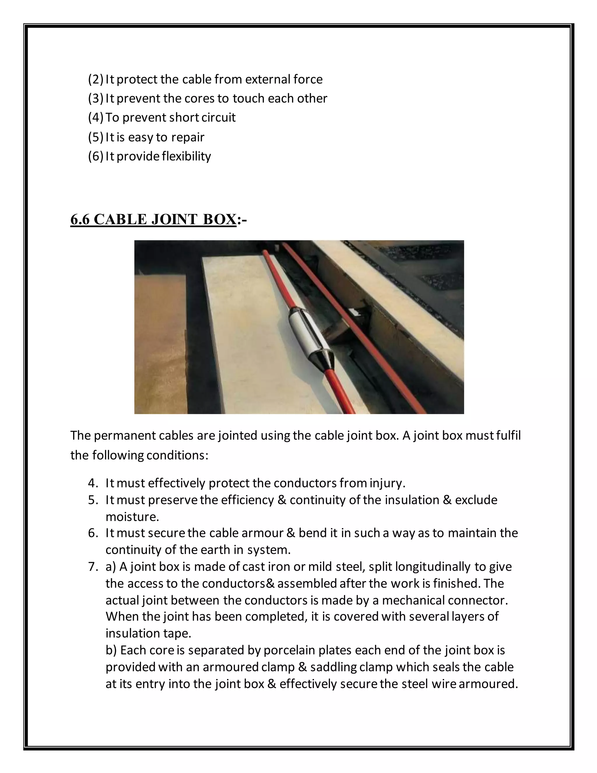 (2)Itprotect the cable from external force
(3)Itprevent the cores to touch each other
(4)To prevent shortcircuit
(5)Itis easy to repair
(6)Itprovideflexibility
6.6 CABLE JOINT BOX:-
The permanent cables are jointed using the cable joint box. A joint box mustfulfil
the following conditions:
4. Itmust effectively protect the conductors frominjury.
5. Itmust preservethe efficiency & continuity of the insulation & exclude
moisture.
6. Itmust securethe cable armour & bend it in such a way as to maintain the
continuity of the earth in system.
7. a) A joint box is made of cast iron or mild steel, split longitudinally to give
the access to the conductors& assembled after the work is finished. The
actual joint between the conductors is made by a mechanical connector.
When the joint has been completed, it is covered with severallayers of
insulation tape.
b) Each coreis separated by porcelain plates each end of the joint box is
provided with an armoured clamp & saddling clamp which seals the cable
at its entry into the joint box & effectively securethe steel wirearmoured.
 