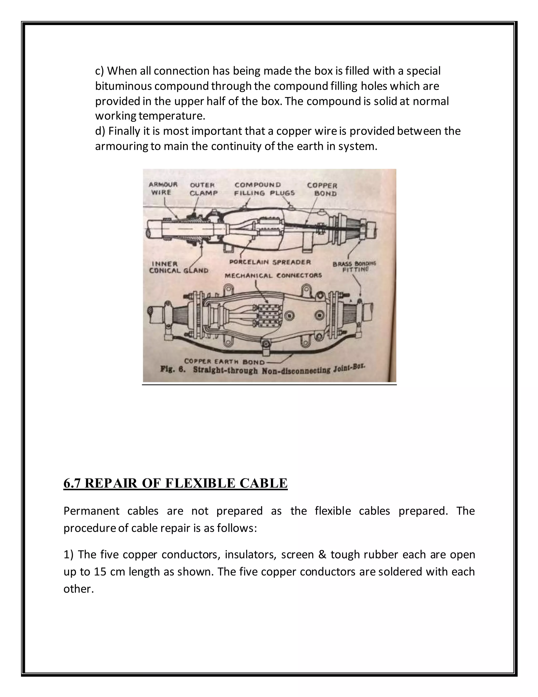 c) When all connection has being made the box is filled with a special
bituminous compound through the compound filling holes which are
provided in the upper half of the box. The compound is solid at normal
working temperature.
d) Finally it is most important that a copper wireis provided between the
armouring to main the continuity of the earth in system.
6.7 REPAIR OF FLEXIBLE CABLE
Permanent cables are not prepared as the flexible cables prepared. The
procedureof cable repair is as follows:
1) The five copper conductors, insulators, screen & tough rubber each are open
up to 15 cm length as shown. The five copper conductors are soldered with each
other.
 