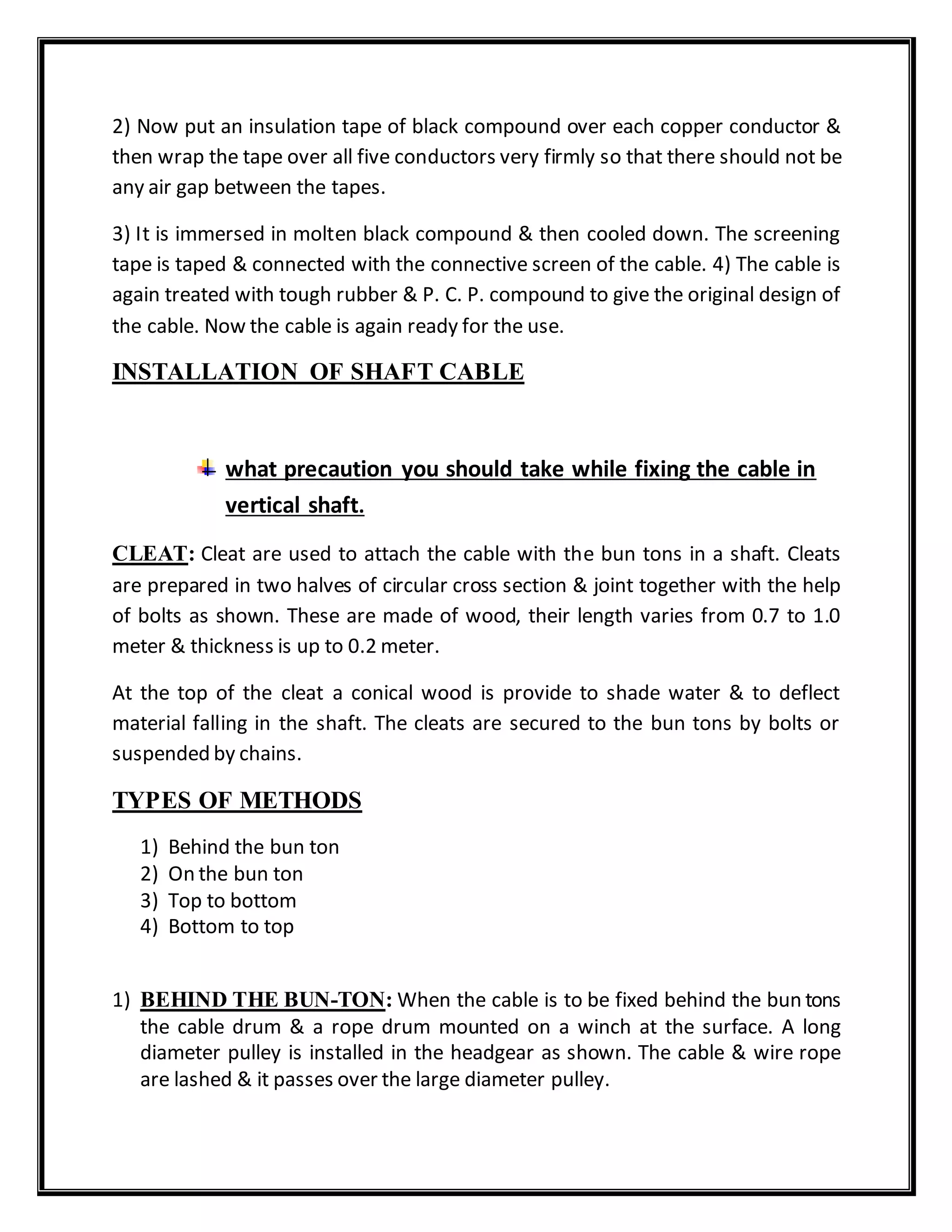 2) Now put an insulation tape of black compound over each copper conductor &
then wrap the tape over all five conductors very firmly so that there should not be
any air gap between the tapes.
3) It is immersed in molten black compound & then cooled down. The screening
tape is taped & connected with the connective screen of the cable. 4) The cable is
again treated with tough rubber & P. C. P. compound to give the original design of
the cable. Now the cable is again ready for the use.
INSTALLATION OF SHAFT CABLE
what precaution you should take while fixing the cable in
vertical shaft.
CLEAT: Cleat are used to attach the cable with the bun tons in a shaft. Cleats
are prepared in two halves of circular cross section & joint together with the help
of bolts as shown. These are made of wood, their length varies from 0.7 to 1.0
meter & thickness is up to 0.2 meter.
At the top of the cleat a conical wood is provide to shade water & to deflect
material falling in the shaft. The cleats are secured to the bun tons by bolts or
suspended by chains.
TYPES OF METHODS
1) Behind the bun ton
2) On the bun ton
3) Top to bottom
4) Bottom to top
1) BEHIND THE BUN-TON: When the cable is to be fixed behind the bun tons
the cable drum & a rope drum mounted on a winch at the surface. A long
diameter pulley is installed in the headgear as shown. The cable & wire rope
are lashed & it passes over the large diameter pulley.
 