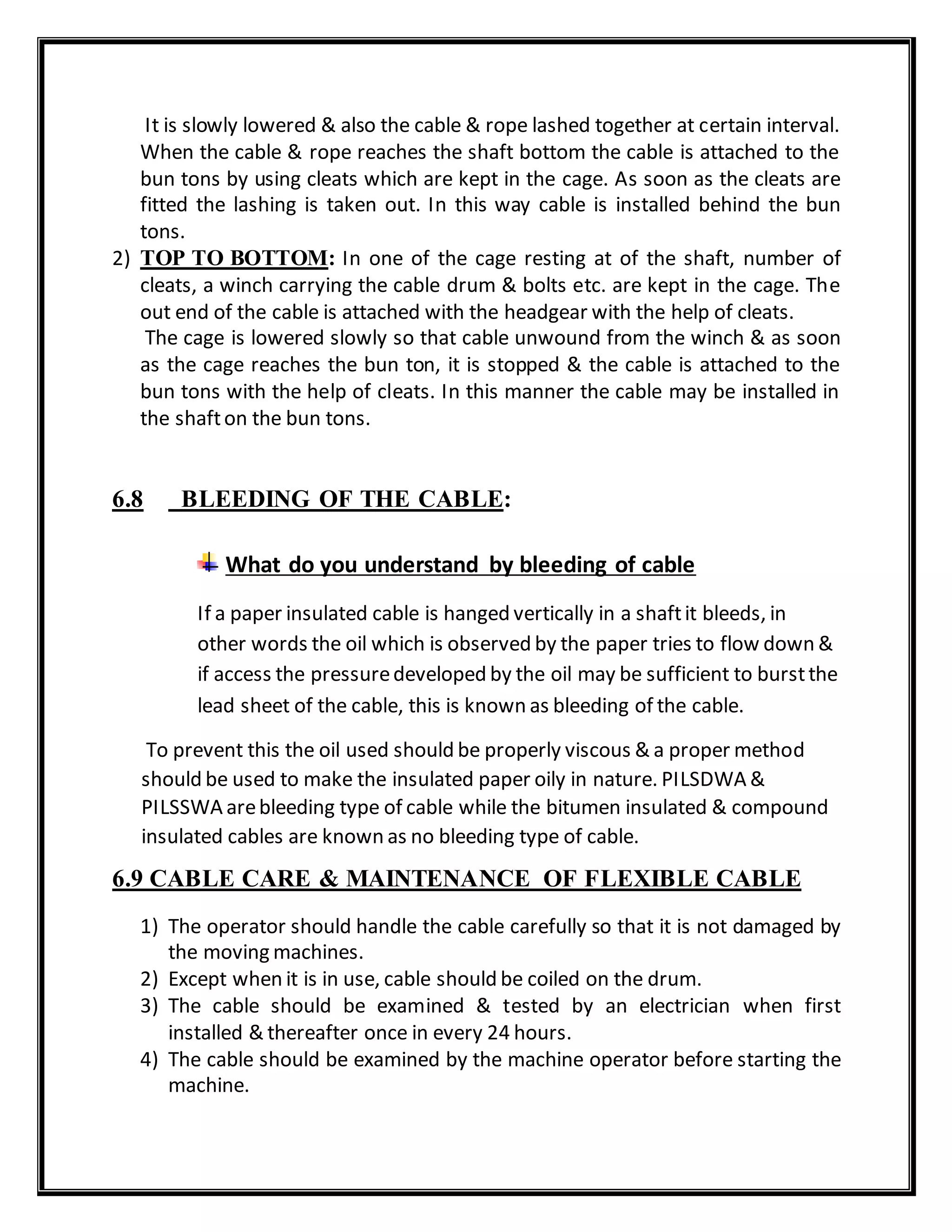 It is slowly lowered & also the cable & rope lashed together at certain interval.
When the cable & rope reaches the shaft bottom the cable is attached to the
bun tons by using cleats which are kept in the cage. As soon as the cleats are
fitted the lashing is taken out. In this way cable is installed behind the bun
tons.
2) TOP TO BOTTOM: In one of the cage resting at of the shaft, number of
cleats, a winch carrying the cable drum & bolts etc. are kept in the cage. The
out end of the cable is attached with the headgear with the help of cleats.
The cage is lowered slowly so that cable unwound from the winch & as soon
as the cage reaches the bun ton, it is stopped & the cable is attached to the
bun tons with the help of cleats. In this manner the cable may be installed in
the shafton the bun tons.
6.8 BLEEDING OF THE CABLE:
What do you understand by bleeding of cable
If a paper insulated cable is hanged vertically in a shaftit bleeds, in
other words the oil which is observed by the paper tries to flow down &
if access the pressuredeveloped by the oil may be sufficient to burstthe
lead sheet of the cable, this is known as bleeding of the cable.
To prevent this the oil used should be properly viscous & a proper method
should be used to make the insulated paper oily in nature. PILSDWA &
PILSSWA arebleeding type of cable while the bitumen insulated & compound
insulated cables are known as no bleeding type of cable.
6.9 CABLE CARE & MAINTENANCE OF FLEXIBLE CABLE
1) The operator should handle the cable carefully so that it is not damaged by
the moving machines.
2) Except when it is in use, cable should be coiled on the drum.
3) The cable should be examined & tested by an electrician when first
installed & thereafter once in every 24 hours.
4) The cable should be examined by the machine operator before starting the
machine.
 
