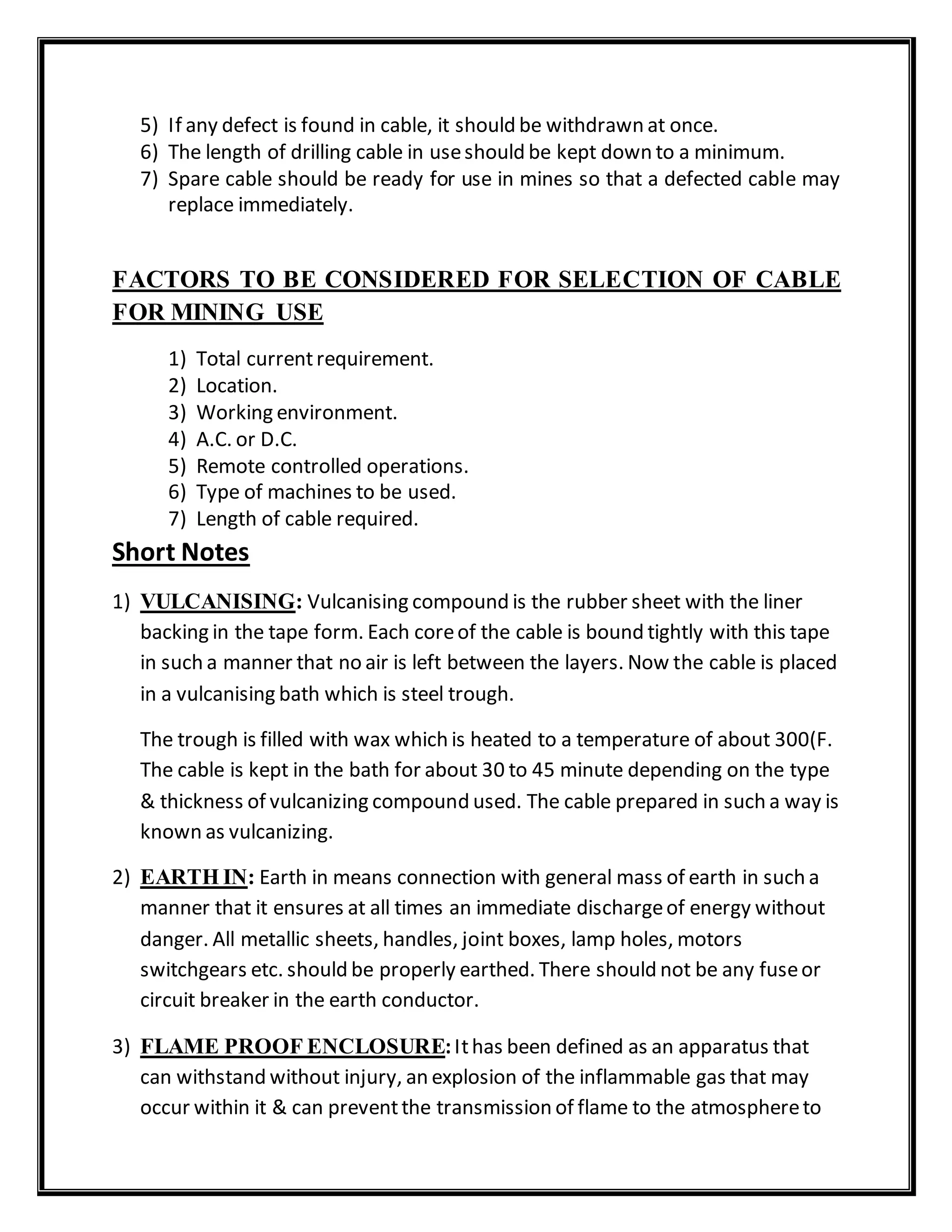5) If any defect is found in cable, it should be withdrawn at once.
6) The length of drilling cable in useshould be kept down to a minimum.
7) Spare cable should be ready for use in mines so that a defected cable may
replace immediately.
FACTORS TO BE CONSIDERED FOR SELECTION OF CABLE
FOR MINING USE
1) Total currentrequirement.
2) Location.
3) Working environment.
4) A.C. or D.C.
5) Remote controlled operations.
6) Type of machines to be used.
7) Length of cable required.
Short Notes
1) VULCANISING: Vulcanising compound is the rubber sheet with the liner
backing in the tape form. Each coreof the cable is bound tightly with this tape
in such a manner that no air is left between the layers. Now the cable is placed
in a vulcanising bath which is steel trough.
The trough is filled with wax which is heated to a temperature of about 300(F.
The cable is kept in the bath for about 30 to 45 minute depending on the type
& thickness of vulcanizing compound used. The cable prepared in such a way is
known as vulcanizing.
2) EARTH IN: Earth in means connection with general mass of earth in such a
manner that it ensures at all times an immediate dischargeof energy without
danger. All metallic sheets, handles, joint boxes, lamp holes, motors
switchgears etc. should be properly earthed. There should not be any fuseor
circuit breaker in the earth conductor.
3) FLAME PROOF ENCLOSURE:Ithas been defined as an apparatus that
can withstand without injury, an explosion of the inflammable gas that may
occur within it & can preventthe transmission of flame to the atmosphereto
 