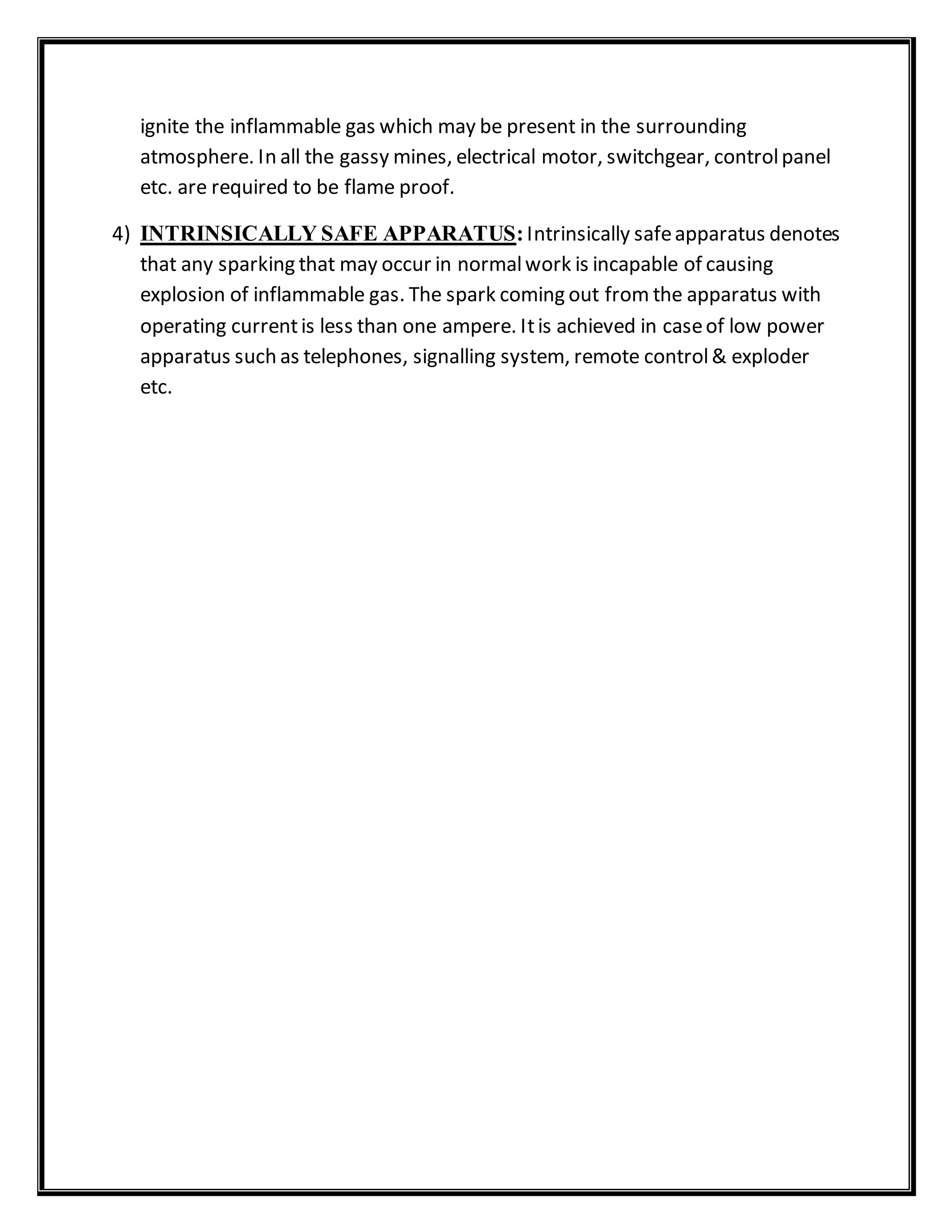ignite the inflammable gas which may be present in the surrounding
atmosphere. In all the gassy mines, electrical motor, switchgear, controlpanel
etc. are required to be flame proof.
4) INTRINSICALLY SAFE APPARATUS:Intrinsically safeapparatus denotes
that any sparking that may occur in normalwork is incapable of causing
explosion of inflammable gas. The spark coming out from the apparatus with
operating currentis less than one ampere. Itis achieved in caseof low power
apparatus such as telephones, signalling system, remote control& exploder
etc.
 