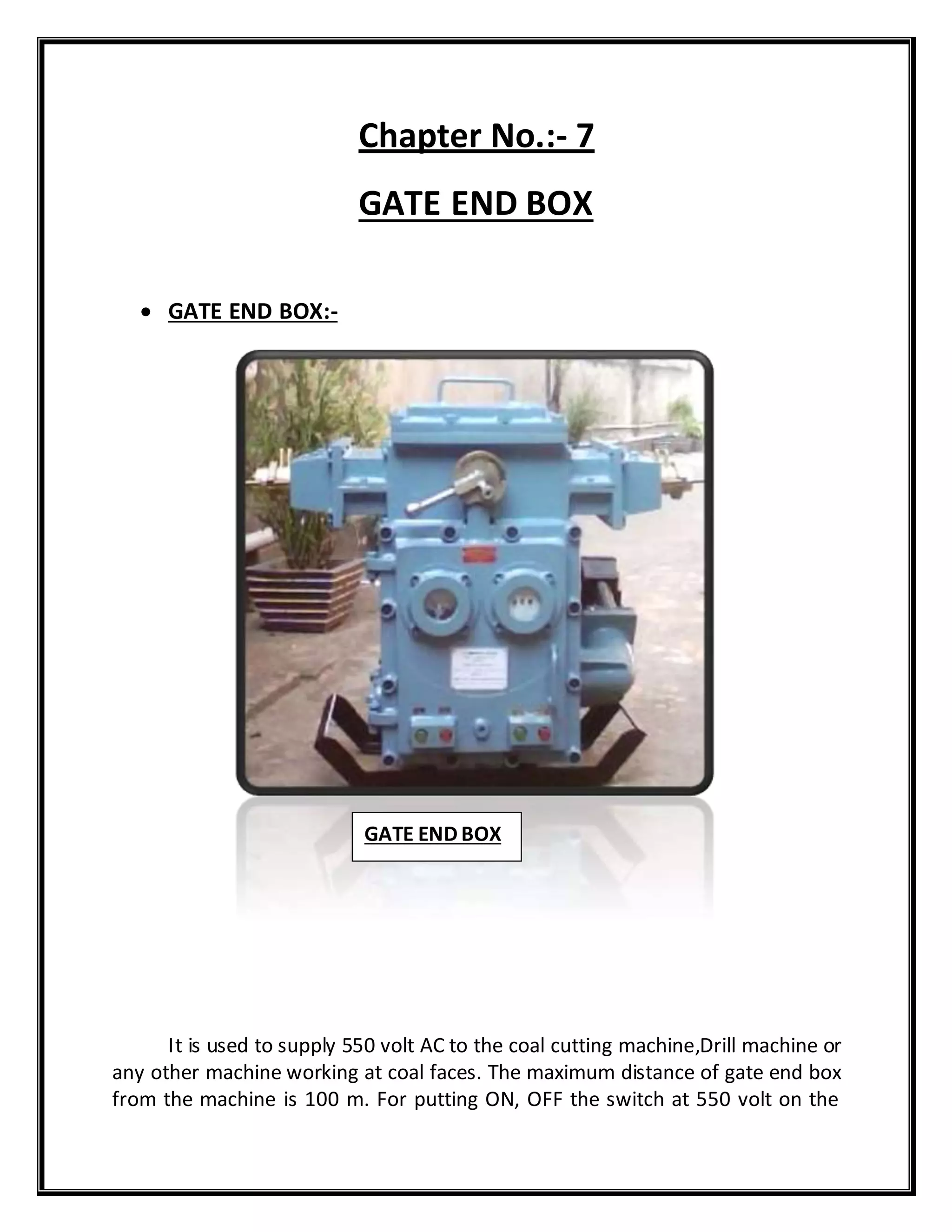 Chapter No.:- 7
GATE END BOX
 GATE END BOX:-
It is used to supply 550 volt AC to the coal cutting machine,Drill machine or
any other machine working at coal faces. The maximum distance of gate end box
from the machine is 100 m. For putting ON, OFF the switch at 550 volt on the
GATE END BOX
 