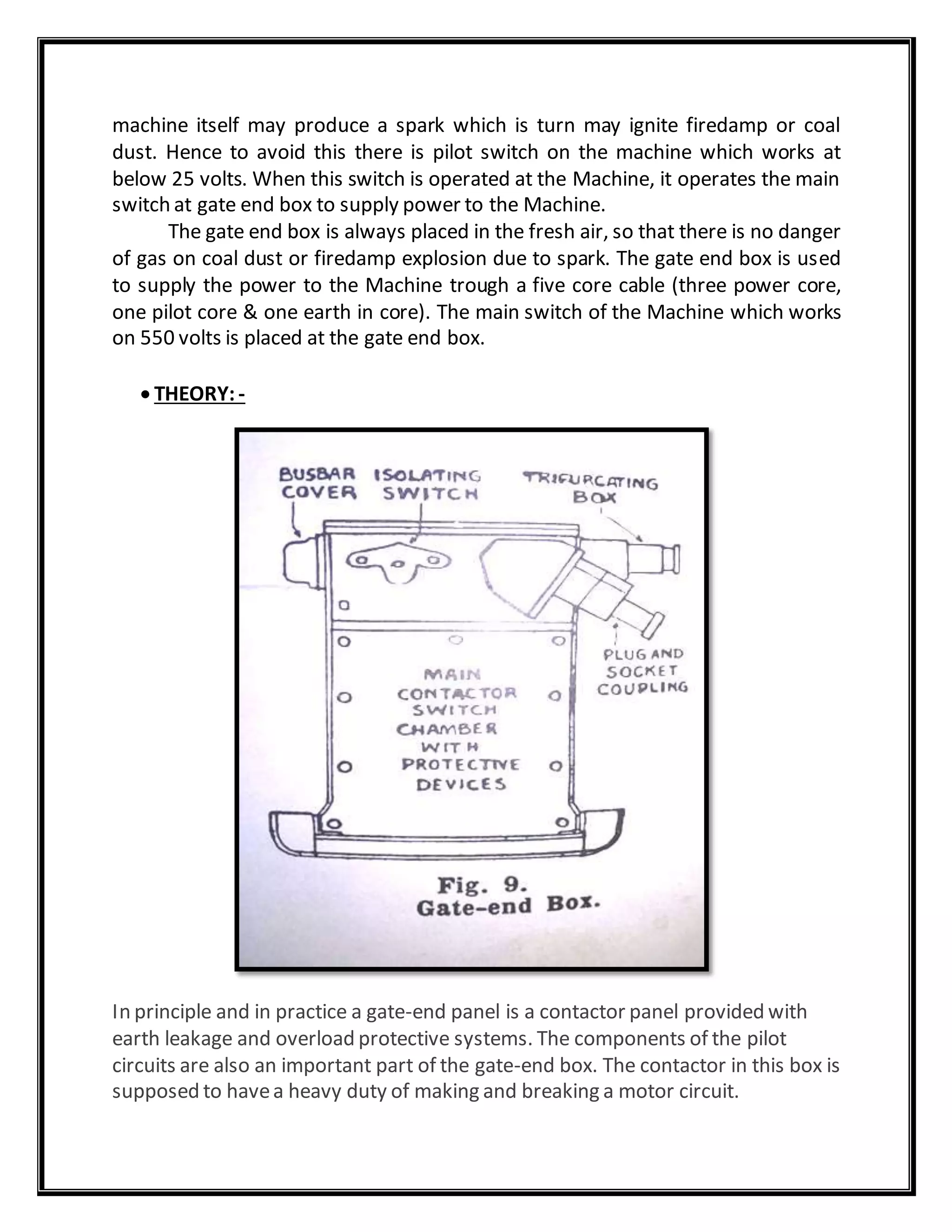 machine itself may produce a spark which is turn may ignite firedamp or coal
dust. Hence to avoid this there is pilot switch on the machine which works at
below 25 volts. When this switch is operated at the Machine, it operates the main
switch at gate end box to supply power to the Machine.
The gate end box is always placed in the fresh air, so that there is no danger
of gas on coal dust or firedamp explosion due to spark. The gate end box is used
to supply the power to the Machine trough a five core cable (three power core,
one pilot core & one earth in core). The main switch of the Machine which works
on 550 volts is placed at the gate end box.
 THEORY: -
In principle and in practice a gate-end panel is a contactor panel provided with
earth leakage and overload protective systems. The components of the pilot
circuits are also an important part of the gate-end box. The contactor in this box is
supposed to havea heavy duty of making and breaking a motor circuit.
 