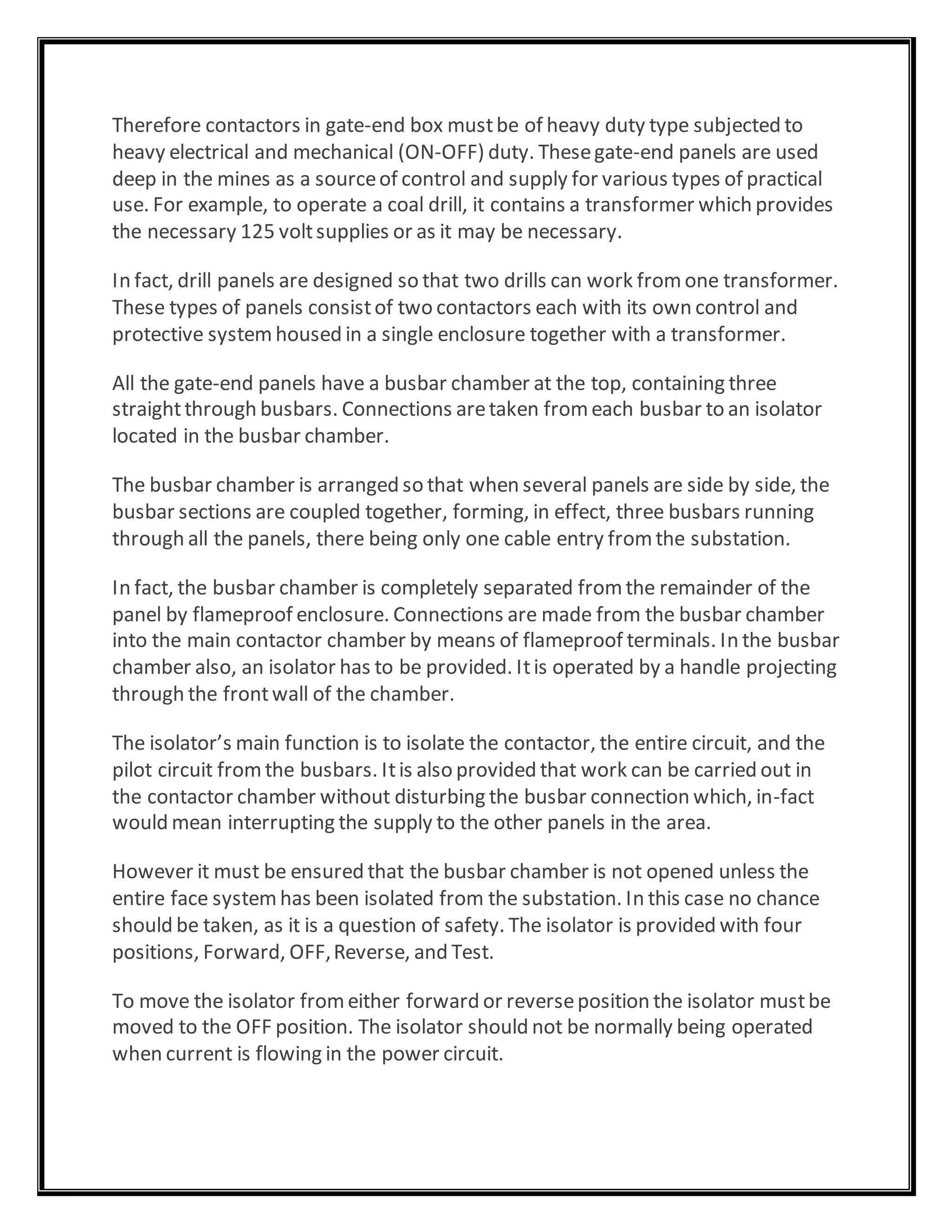 Therefore contactors in gate-end box mustbe of heavy duty type subjected to
heavy electrical and mechanical (ON-OFF) duty. Thesegate-end panels are used
deep in the mines as a sourceof control and supply for various types of practical
use. For example, to operate a coal drill, it contains a transformer which provides
the necessary 125 voltsupplies or as it may be necessary.
In fact, drill panels are designed so that two drills can work fromone transformer.
These types of panels consistof two contactors each with its own control and
protective systemhoused in a single enclosure together with a transformer.
All the gate-end panels have a busbar chamber at the top, containing three
straightthrough busbars. Connections aretaken fromeach busbar to an isolator
located in the busbar chamber.
The busbar chamber is arranged so that when several panels are side by side, the
busbar sections are coupled together, forming, in effect, three busbars running
through all the panels, there being only one cable entry fromthe substation.
In fact, the busbar chamber is completely separated fromthe remainder of the
panel by flameproof enclosure. Connections are made from the busbar chamber
into the main contactor chamber by means of flameproof terminals. In the busbar
chamber also, an isolator has to be provided. Itis operated by a handle projecting
through the frontwall of the chamber.
The isolator’s main function is to isolate the contactor, the entire circuit, and the
pilot circuit fromthe busbars. Itis also provided that work can be carried out in
the contactor chamber without disturbing the busbar connection which, in-fact
would mean interrupting the supply to the other panels in the area.
However it must be ensured that the busbar chamber is not opened unless the
entire face systemhas been isolated from the substation. In this case no chance
should be taken, as it is a question of safety. The isolator is provided with four
positions, Forward, OFF,Reverse, and Test.
To move the isolator fromeither forward or reverseposition the isolator mustbe
moved to the OFF position. The isolator should not be normally being operated
when current is flowing in the power circuit.
 
