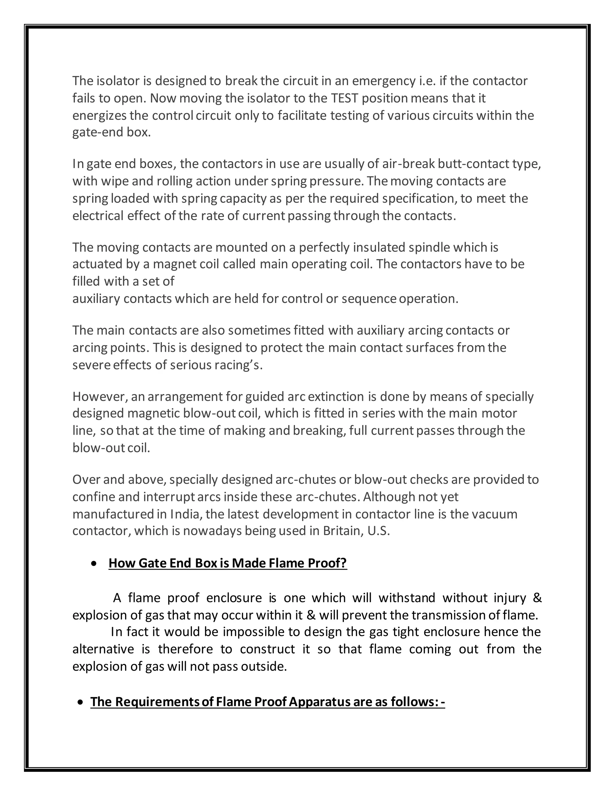 The isolator is designed to break the circuit in an emergency i.e. if the contactor
fails to open. Now moving the isolator to the TEST position means that it
energizes the controlcircuit only to facilitate testing of various circuits within the
gate-end box.
In gate end boxes, the contactors in use are usually of air-break butt-contact type,
with wipe and rolling action under spring pressure. Themoving contacts are
spring loaded with spring capacity as per the required specification, to meet the
electrical effect of the rate of currentpassing through the contacts.
The moving contacts are mounted on a perfectly insulated spindle which is
actuated by a magnet coil called main operating coil. The contactors have to be
filled with a set of
auxiliary contacts which are held for control or sequenceoperation.
The main contacts are also sometimes fitted with auxiliary arcing contacts or
arcing points. This is designed to protect the main contact surfaces fromthe
severeeffects of serious racing’s.
However, an arrangement for guided arc extinction is done by means of specially
designed magnetic blow-outcoil, which is fitted in series with the main motor
line, so that at the time of making and breaking, full currentpasses through the
blow-outcoil.
Over and above, specially designed arc-chutes or blow-out checks are provided to
confine and interruptarcs inside these arc-chutes. Although not yet
manufactured in India, the latest development in contactor line is the vacuum
contactor, which is nowadays being used in Britain, U.S.
 How Gate End Box is Made Flame Proof?
A flame proof enclosure is one which will withstand without injury &
explosion of gas that may occur within it & will prevent the transmission of flame.
In fact it would be impossible to design the gas tight enclosure hence the
alternative is therefore to construct it so that flame coming out from the
explosion of gas will not pass outside.
 The Requirementsof Flame Proof Apparatus are as follows:-
 