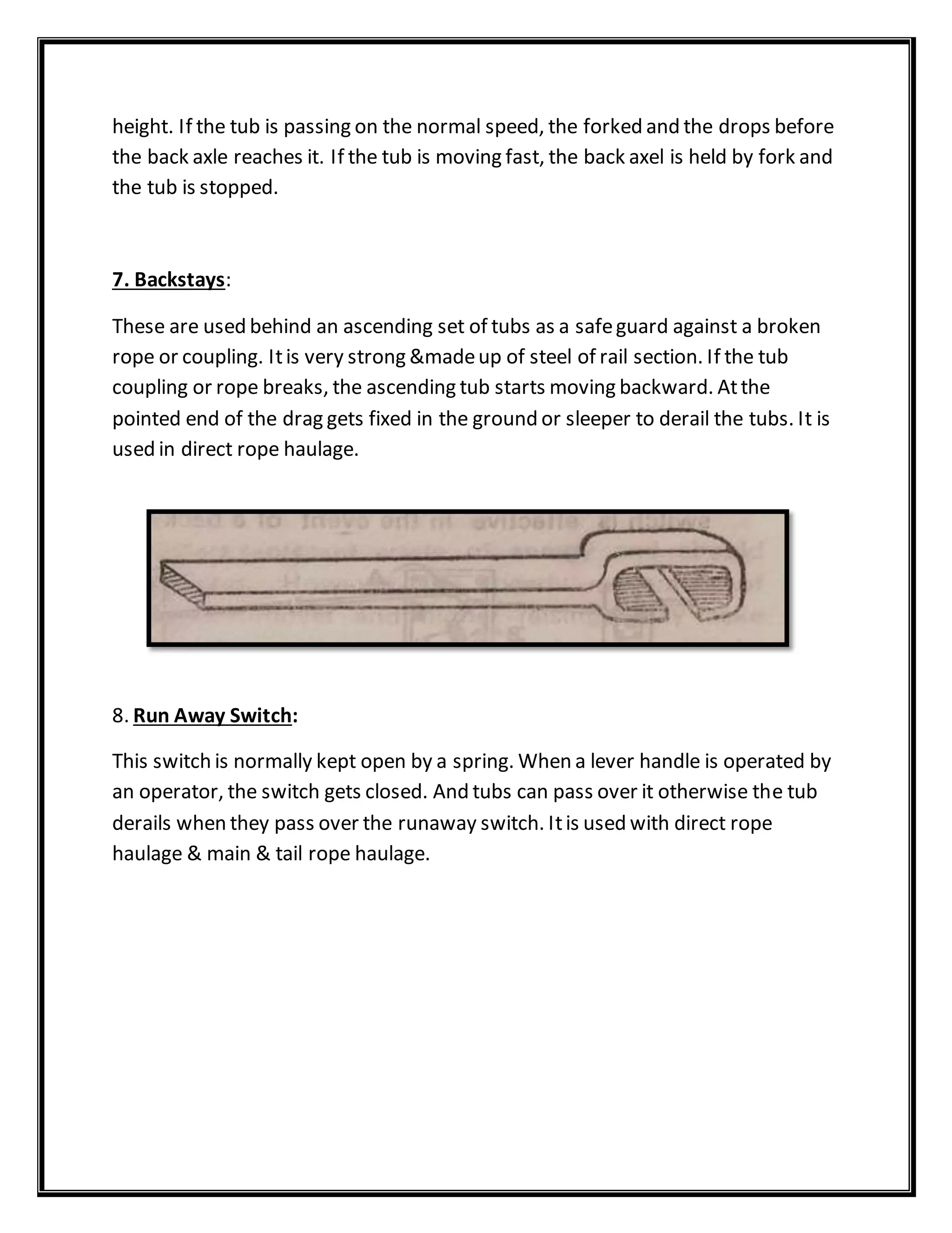 height. If the tub is passing on the normal speed, the forked and the drops before
the back axle reaches it. If the tub is moving fast, the back axel is held by fork and
the tub is stopped.
7. Backstays:
These are used behind an ascending set of tubs as a safeguard against a broken
rope or coupling. Itis very strong &madeup of steel of rail section. If the tub
coupling or rope breaks, the ascending tub starts moving backward. Atthe
pointed end of the drag gets fixed in the ground or sleeper to derail the tubs. It is
used in direct rope haulage.
8. Run Away Switch:
This switch is normally kept open by a spring. When a lever handle is operated by
an operator, the switch gets closed. And tubs can pass over it otherwise the tub
derails when they pass over the runaway switch. Itis used with direct rope
haulage & main & tail rope haulage.
 