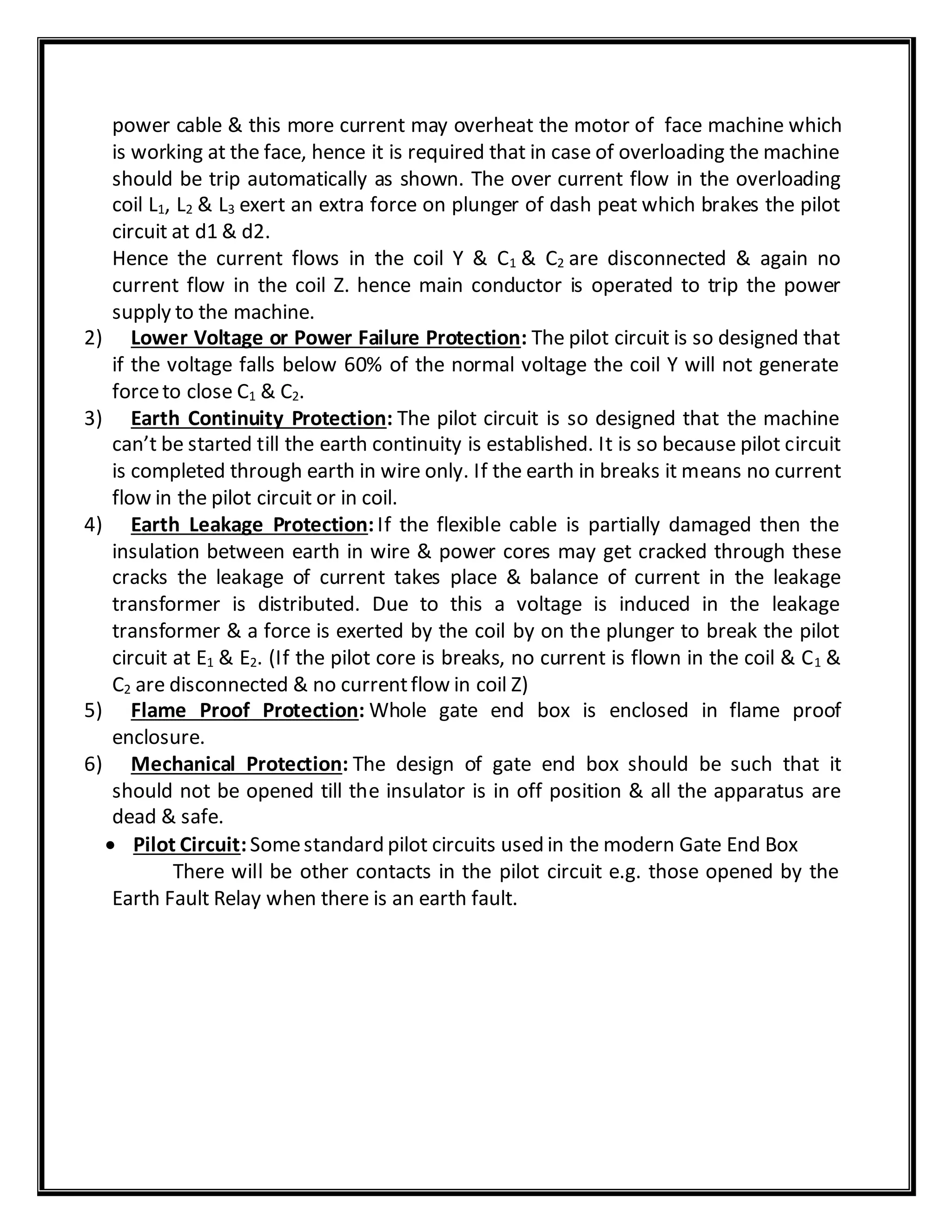 power cable & this more current may overheat the motor of face machine which
is working at the face, hence it is required that in case of overloading the machine
should be trip automatically as shown. The over current flow in the overloading
coil L1, L2 & L3 exert an extra force on plunger of dash peat which brakes the pilot
circuit at d1 & d2.
Hence the current flows in the coil Y & C1 & C2 are disconnected & again no
current flow in the coil Z. hence main conductor is operated to trip the power
supply to the machine.
2) Lower Voltage or Power Failure Protection: The pilot circuit is so designed that
if the voltage falls below 60% of the normal voltage the coil Y will not generate
forceto close C1 & C2.
3) Earth Continuity Protection: The pilot circuit is so designed that the machine
can’t be started till the earth continuity is established. It is so because pilot circuit
is completed through earth in wire only. If the earth in breaks it means no current
flow in the pilot circuit or in coil.
4) Earth Leakage Protection:If the flexible cable is partially damaged then the
insulation between earth in wire & power cores may get cracked through these
cracks the leakage of current takes place & balance of current in the leakage
transformer is distributed. Due to this a voltage is induced in the leakage
transformer & a force is exerted by the coil by on the plunger to break the pilot
circuit at E1 & E2. (If the pilot core is breaks, no current is flown in the coil & C1 &
C2 are disconnected & no currentflow in coil Z)
5) Flame Proof Protection: Whole gate end box is enclosed in flame proof
enclosure.
6) Mechanical Protection: The design of gate end box should be such that it
should not be opened till the insulator is in off position & all the apparatus are
dead & safe.
 Pilot Circuit:Somestandard pilot circuits used in the modern Gate End Box
There will be other contacts in the pilot circuit e.g. those opened by the
Earth Fault Relay when there is an earth fault.
 