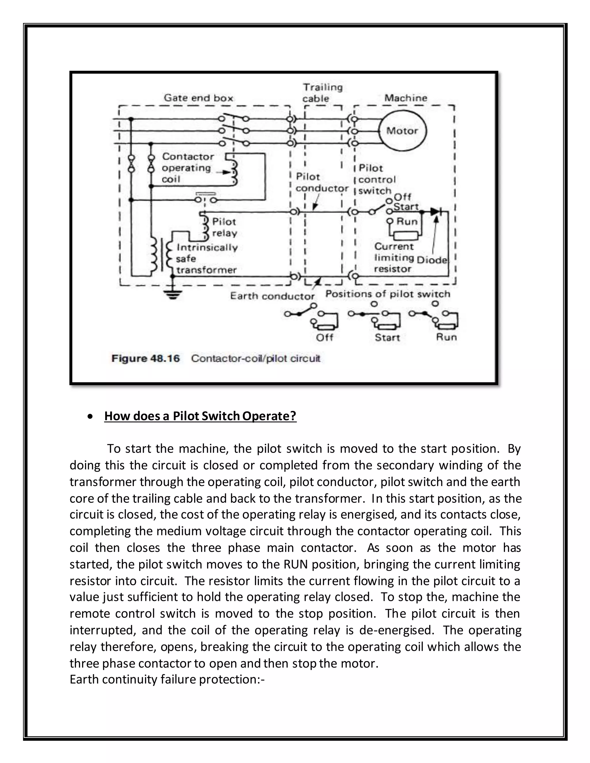 How does a Pilot SwitchOperate?
To start the machine, the pilot switch is moved to the start position. By
doing this the circuit is closed or completed from the secondary winding of the
transformer through the operating coil, pilot conductor, pilot switch and the earth
core of the trailing cable and back to the transformer. In this start position, as the
circuit is closed, the cost of the operating relay is energised, and its contacts close,
completing the medium voltage circuit through the contactor operating coil. This
coil then closes the three phase main contactor. As soon as the motor has
started, the pilot switch moves to the RUN position, bringing the current limiting
resistor into circuit. The resistor limits the current flowing in the pilot circuit to a
value just sufficient to hold the operating relay closed. To stop the, machine the
remote control switch is moved to the stop position. The pilot circuit is then
interrupted, and the coil of the operating relay is de-energised. The operating
relay therefore, opens, breaking the circuit to the operating coil which allows the
three phase contactor to open and then stop the motor.
Earth continuity failure protection:-
 