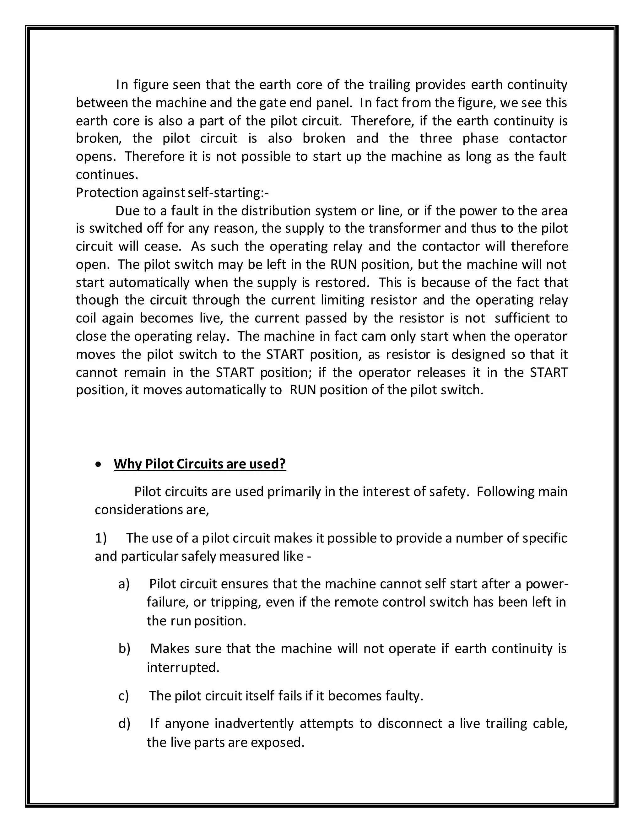 In figure seen that the earth core of the trailing provides earth continuity
between the machine and the gate end panel. In fact from the figure, we see this
earth core is also a part of the pilot circuit. Therefore, if the earth continuity is
broken, the pilot circuit is also broken and the three phase contactor
opens. Therefore it is not possible to start up the machine as long as the fault
continues.
Protection againstself-starting:-
Due to a fault in the distribution system or line, or if the power to the area
is switched off for any reason, the supply to the transformer and thus to the pilot
circuit will cease. As such the operating relay and the contactor will therefore
open. The pilot switch may be left in the RUN position, but the machine will not
start automatically when the supply is restored. This is because of the fact that
though the circuit through the current limiting resistor and the operating relay
coil again becomes live, the current passed by the resistor is not sufficient to
close the operating relay. The machine in fact cam only start when the operator
moves the pilot switch to the START position, as resistor is designed so that it
cannot remain in the START position; if the operator releases it in the START
position, it moves automatically to RUN position of the pilot switch.
 Why Pilot Circuits are used?
Pilot circuits are used primarily in the interest of safety. Following main
considerations are,
1) The use of a pilot circuit makes it possible to provide a number of specific
and particular safely measured like -
a) Pilot circuit ensures that the machine cannot self start after a power-
failure, or tripping, even if the remote control switch has been left in
the run position.
b) Makes sure that the machine will not operate if earth continuity is
interrupted.
c) The pilot circuit itself fails if it becomes faulty.
d) If anyone inadvertently attempts to disconnect a live trailing cable,
the live parts are exposed.
 