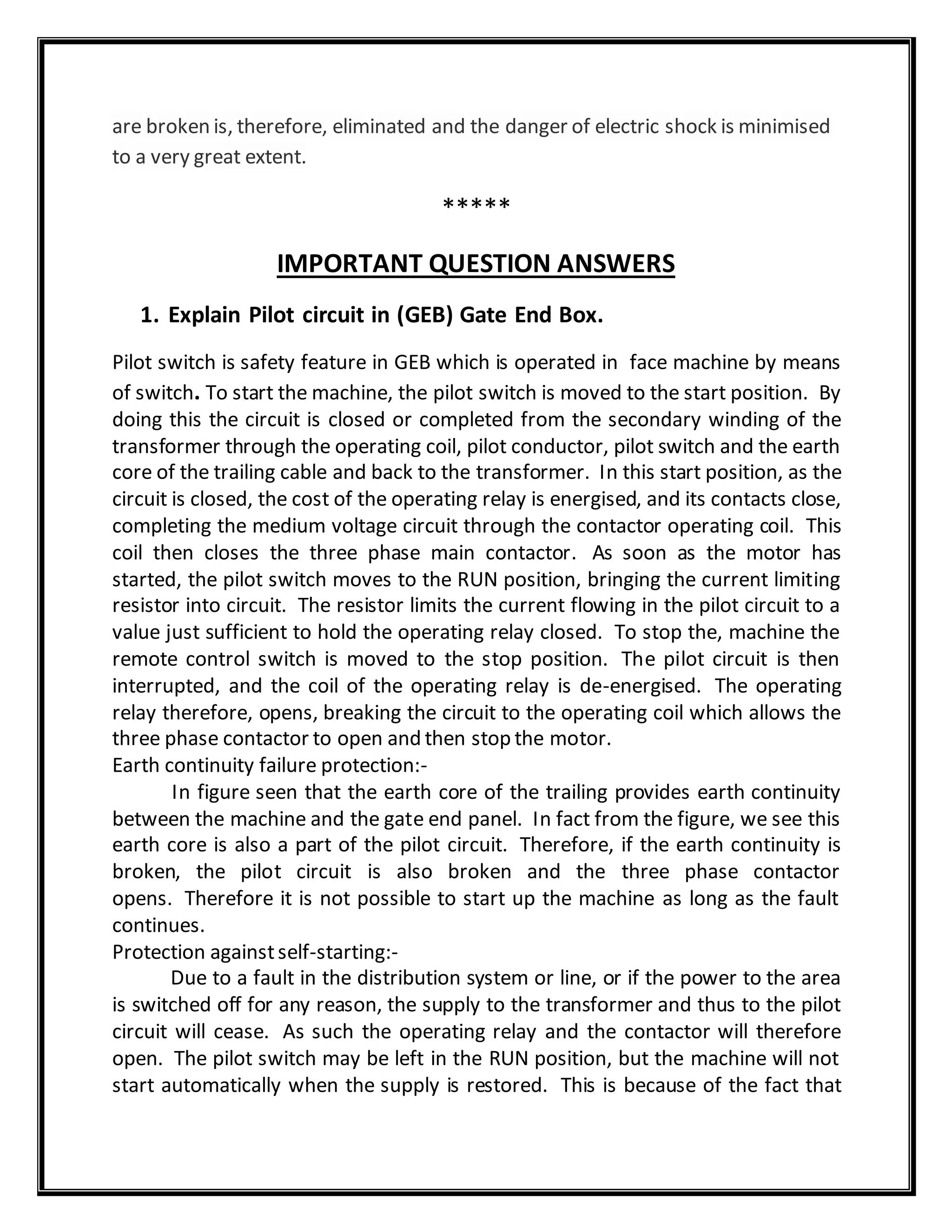 are broken is, therefore, eliminated and the danger of electric shock is minimised
to a very great extent.
*****
IMPORTANT QUESTION ANSWERS
1. Explain Pilot circuit in (GEB) Gate End Box.
Pilot switch is safety feature in GEB which is operated in face machine by means
of switch. To start the machine, the pilot switch is moved to the start position. By
doing this the circuit is closed or completed from the secondary winding of the
transformer through the operating coil, pilot conductor, pilot switch and the earth
core of the trailing cable and back to the transformer. In this start position, as the
circuit is closed, the cost of the operating relay is energised, and its contacts close,
completing the medium voltage circuit through the contactor operating coil. This
coil then closes the three phase main contactor. As soon as the motor has
started, the pilot switch moves to the RUN position, bringing the current limiting
resistor into circuit. The resistor limits the current flowing in the pilot circuit to a
value just sufficient to hold the operating relay closed. To stop the, machine the
remote control switch is moved to the stop position. The pilot circuit is then
interrupted, and the coil of the operating relay is de-energised. The operating
relay therefore, opens, breaking the circuit to the operating coil which allows the
three phase contactor to open and then stop the motor.
Earth continuity failure protection:-
In figure seen that the earth core of the trailing provides earth continuity
between the machine and the gate end panel. In fact from the figure, we see this
earth core is also a part of the pilot circuit. Therefore, if the earth continuity is
broken, the pilot circuit is also broken and the three phase contactor
opens. Therefore it is not possible to start up the machine as long as the fault
continues.
Protection againstself-starting:-
Due to a fault in the distribution system or line, or if the power to the area
is switched off for any reason, the supply to the transformer and thus to the pilot
circuit will cease. As such the operating relay and the contactor will therefore
open. The pilot switch may be left in the RUN position, but the machine will not
start automatically when the supply is restored. This is because of the fact that
 