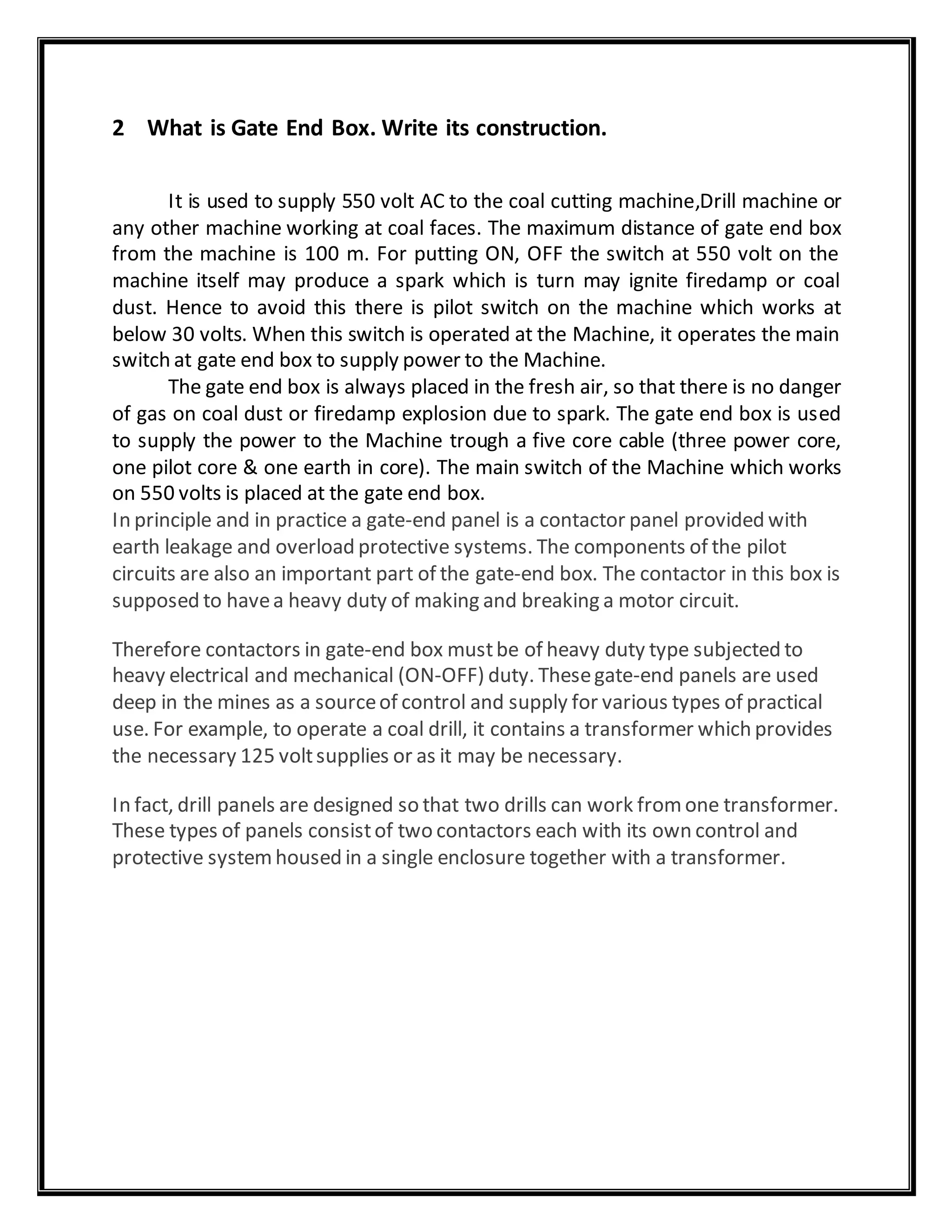 2 What is Gate End Box. Write its construction.
It is used to supply 550 volt AC to the coal cutting machine,Drill machine or
any other machine working at coal faces. The maximum distance of gate end box
from the machine is 100 m. For putting ON, OFF the switch at 550 volt on the
machine itself may produce a spark which is turn may ignite firedamp or coal
dust. Hence to avoid this there is pilot switch on the machine which works at
below 30 volts. When this switch is operated at the Machine, it operates the main
switch at gate end box to supply power to the Machine.
The gate end box is always placed in the fresh air, so that there is no danger
of gas on coal dust or firedamp explosion due to spark. The gate end box is used
to supply the power to the Machine trough a five core cable (three power core,
one pilot core & one earth in core). The main switch of the Machine which works
on 550 volts is placed at the gate end box.
In principle and in practice a gate-end panel is a contactor panel provided with
earth leakage and overload protective systems. The components of the pilot
circuits are also an important part of the gate-end box. The contactor in this box is
supposed to havea heavy duty of making and breaking a motor circuit.
Therefore contactors in gate-end box mustbe of heavy duty type subjected to
heavy electrical and mechanical (ON-OFF) duty. Thesegate-end panels are used
deep in the mines as a sourceof control and supply for various types of practical
use. For example, to operate a coal drill, it contains a transformer which provides
the necessary 125 voltsupplies or as it may be necessary.
In fact, drill panels are designed so that two drills can work fromone transformer.
These types of panels consistof two contactors each with its own control and
protective systemhoused in a single enclosure together with a transformer.
 