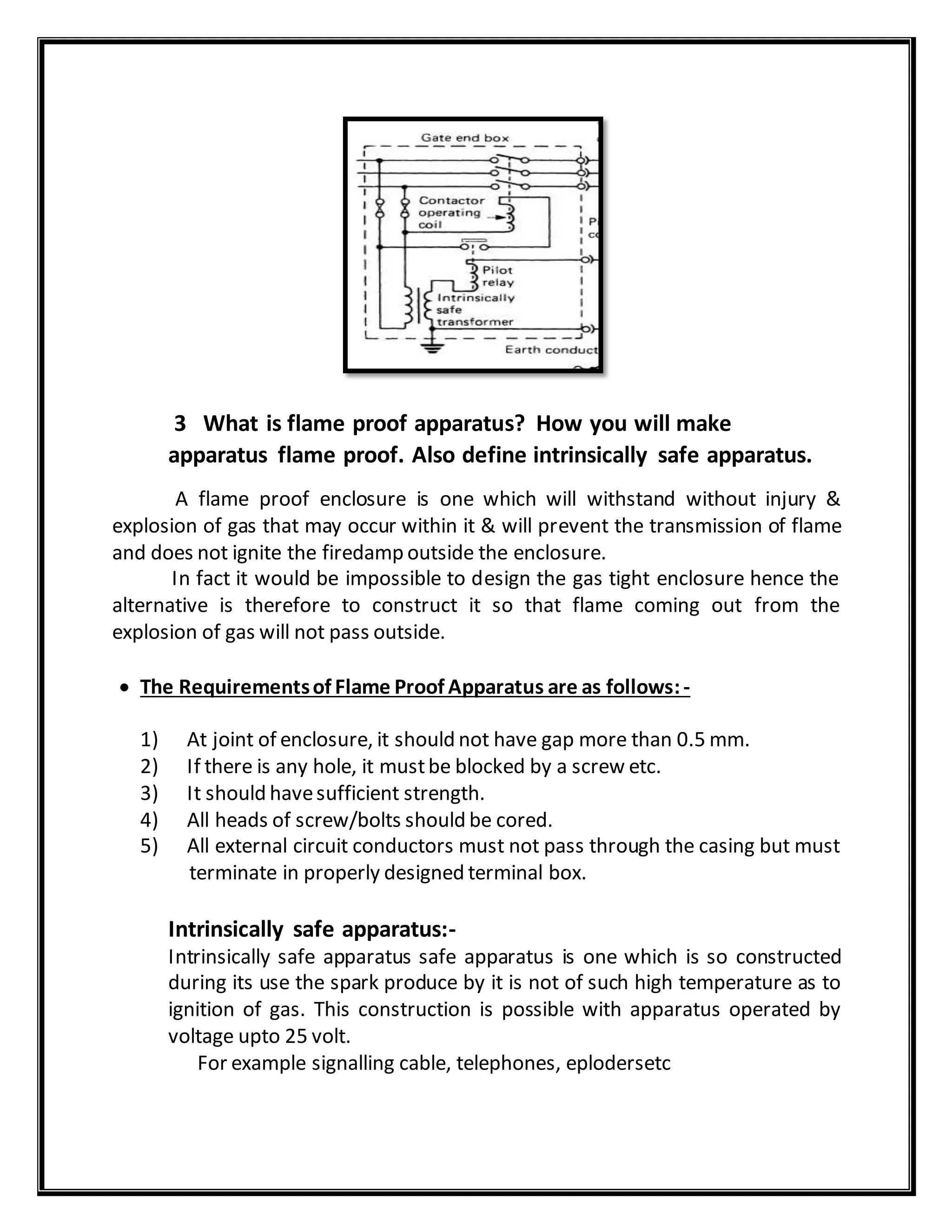 3 What is flame proof apparatus? How you will make
apparatus flame proof. Also define intrinsically safe apparatus.
A flame proof enclosure is one which will withstand without injury &
explosion of gas that may occur within it & will prevent the transmission of flame
and does not ignite the firedamp outside the enclosure.
In fact it would be impossible to design the gas tight enclosure hence the
alternative is therefore to construct it so that flame coming out from the
explosion of gas will not pass outside.
 The Requirementsof Flame Proof Apparatus are as follows:-
1) At joint of enclosure, it should not have gap more than 0.5 mm.
2) If there is any hole, it mustbe blocked by a screw etc.
3) It should havesufficient strength.
4) All heads of screw/bolts should be cored.
5) All external circuit conductors must not pass through the casing but must
terminate in properly designed terminal box.
Intrinsically safe apparatus:-
Intrinsically safe apparatus safe apparatus is one which is so constructed
during its use the spark produce by it is not of such high temperature as to
ignition of gas. This construction is possible with apparatus operated by
voltage upto 25 volt.
For example signalling cable, telephones, eplodersetc
 
