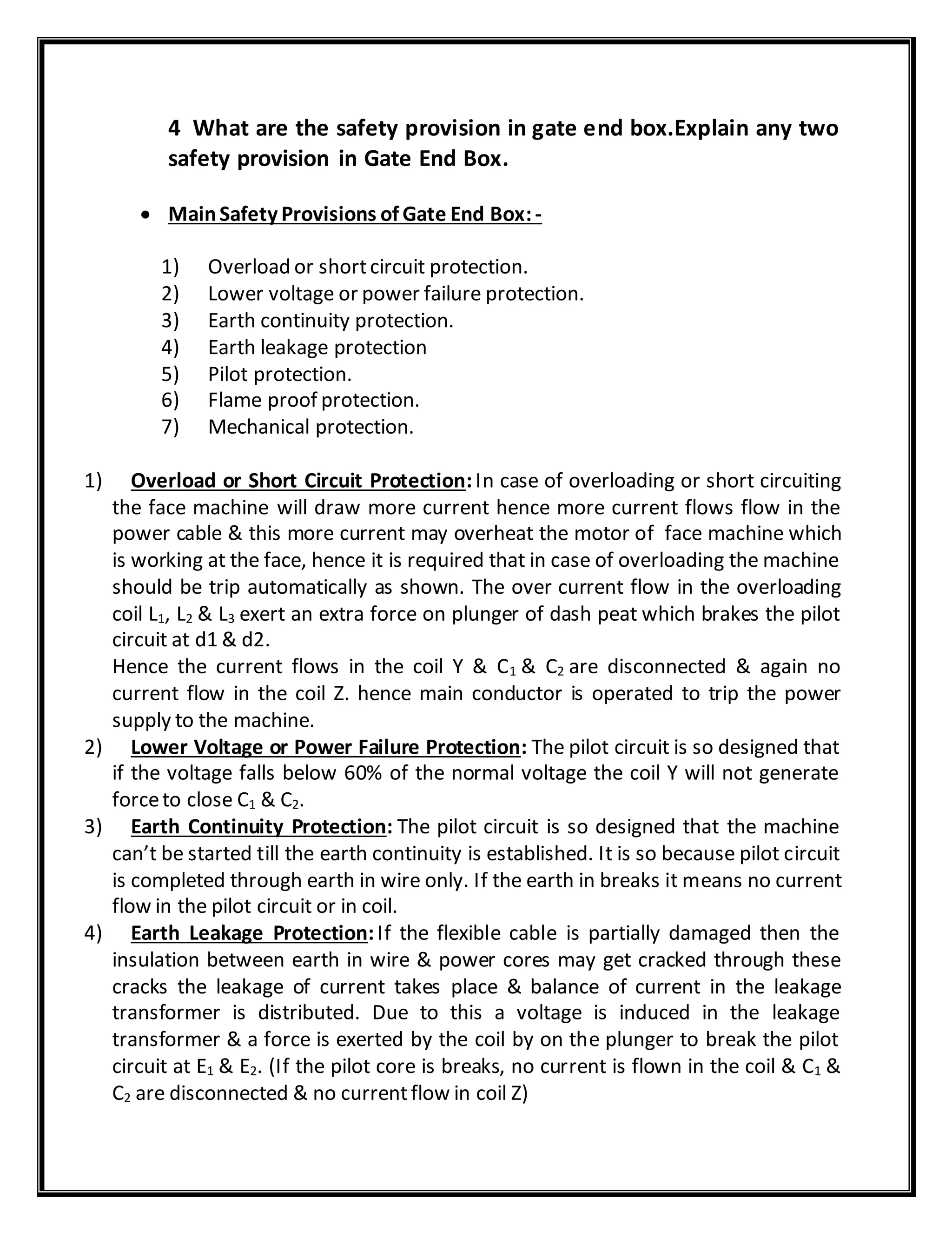 4 What are the safety provision in gate end box.Explain any two
safety provision in Gate End Box.
 MainSafety Provisions of Gate End Box:-
1) Overload or shortcircuit protection.
2) Lower voltage or power failure protection.
3) Earth continuity protection.
4) Earth leakage protection
5) Pilot protection.
6) Flame proof protection.
7) Mechanical protection.
1) Overload or Short Circuit Protection:In case of overloading or short circuiting
the face machine will draw more current hence more current flows flow in the
power cable & this more current may overheat the motor of face machine which
is working at the face, hence it is required that in case of overloading the machine
should be trip automatically as shown. The over current flow in the overloading
coil L1, L2 & L3 exert an extra force on plunger of dash peat which brakes the pilot
circuit at d1 & d2.
Hence the current flows in the coil Y & C1 & C2 are disconnected & again no
current flow in the coil Z. hence main conductor is operated to trip the power
supply to the machine.
2) Lower Voltage or Power Failure Protection: The pilot circuit is so designed that
if the voltage falls below 60% of the normal voltage the coil Y will not generate
forceto close C1 & C2.
3) Earth Continuity Protection: The pilot circuit is so designed that the machine
can’t be started till the earth continuity is established. It is so because pilot circuit
is completed through earth in wire only. If the earth in breaks it means no current
flow in the pilot circuit or in coil.
4) Earth Leakage Protection:If the flexible cable is partially damaged then the
insulation between earth in wire & power cores may get cracked through these
cracks the leakage of current takes place & balance of current in the leakage
transformer is distributed. Due to this a voltage is induced in the leakage
transformer & a force is exerted by the coil by on the plunger to break the pilot
circuit at E1 & E2. (If the pilot core is breaks, no current is flown in the coil & C1 &
C2 are disconnected & no currentflow in coil Z)
 