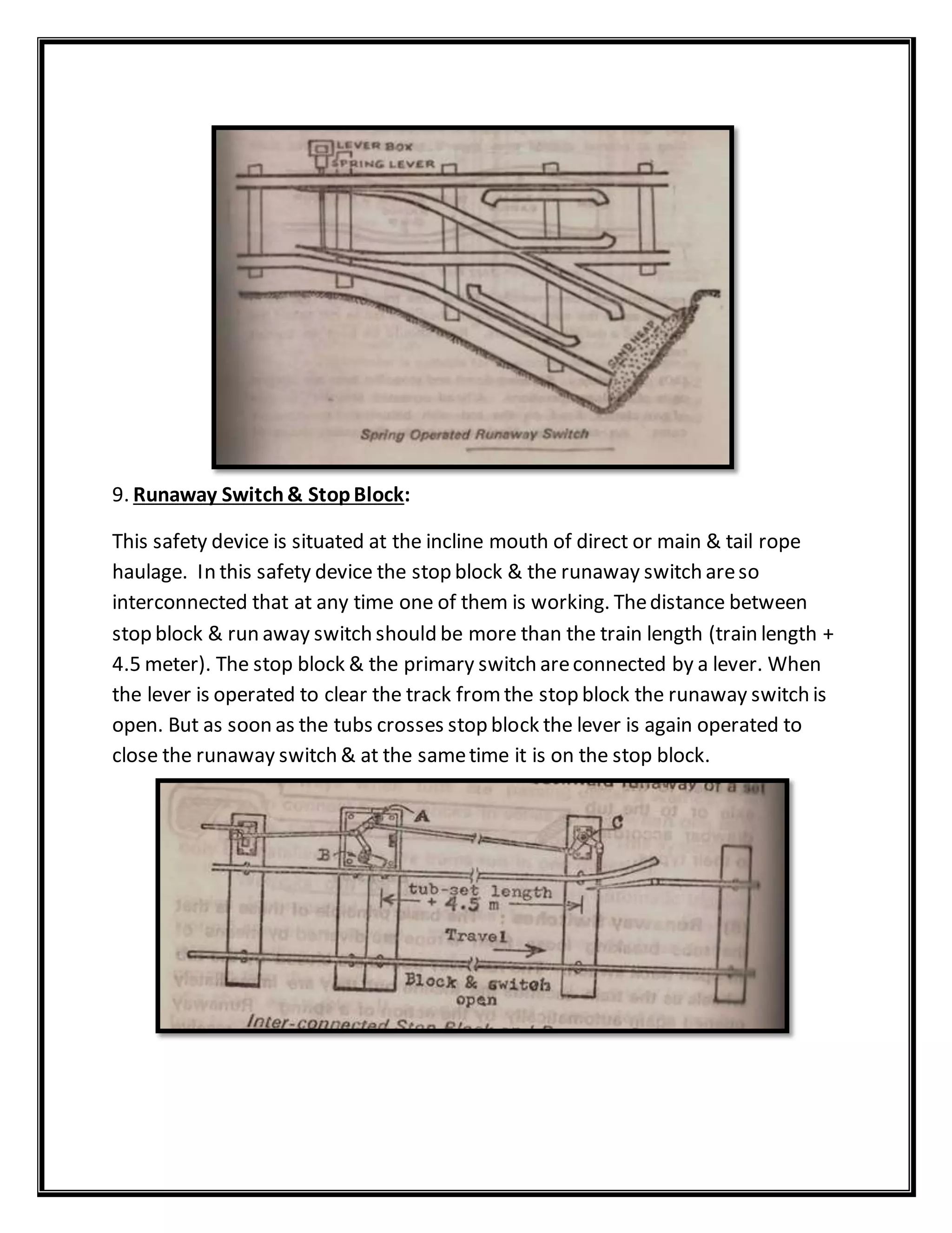 9. Runaway Switch& StopBlock:
This safety device is situated at the incline mouth of direct or main & tail rope
haulage. In this safety device the stop block & the runaway switch areso
interconnected that at any time one of them is working. Thedistance between
stop block & run away switch should be more than the train length (train length +
4.5 meter). The stop block & the primary switch areconnected by a lever. When
the lever is operated to clear the track fromthe stop block the runaway switch is
open. But as soon as the tubs crosses stop block the lever is again operated to
close the runaway switch & at the sametime it is on the stop block.
 