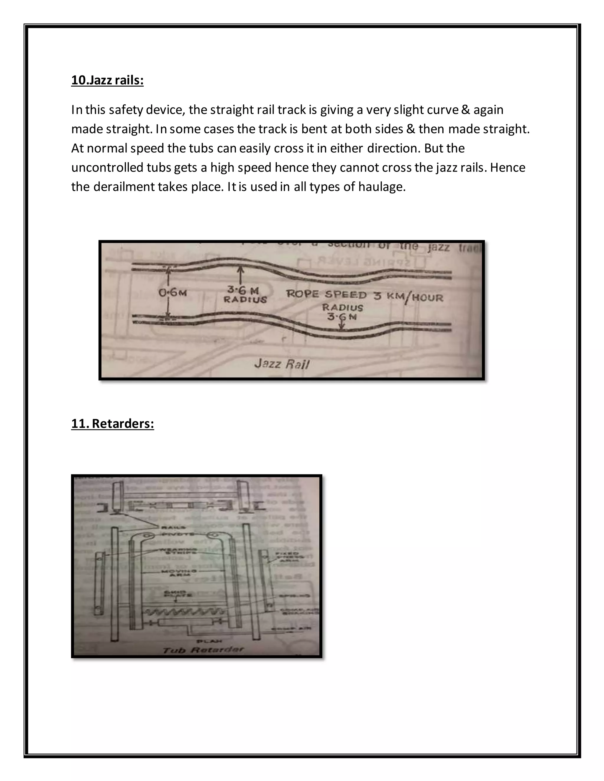 10.Jazz rails:
In this safety device, the straight rail track is giving a very slight curve& again
made straight. In some cases the track is bent at both sides & then made straight.
At normal speed the tubs can easily cross it in either direction. But the
uncontrolled tubs gets a high speed hence they cannot cross the jazz rails. Hence
the derailment takes place. Itis used in all types of haulage.
11. Retarders:
 