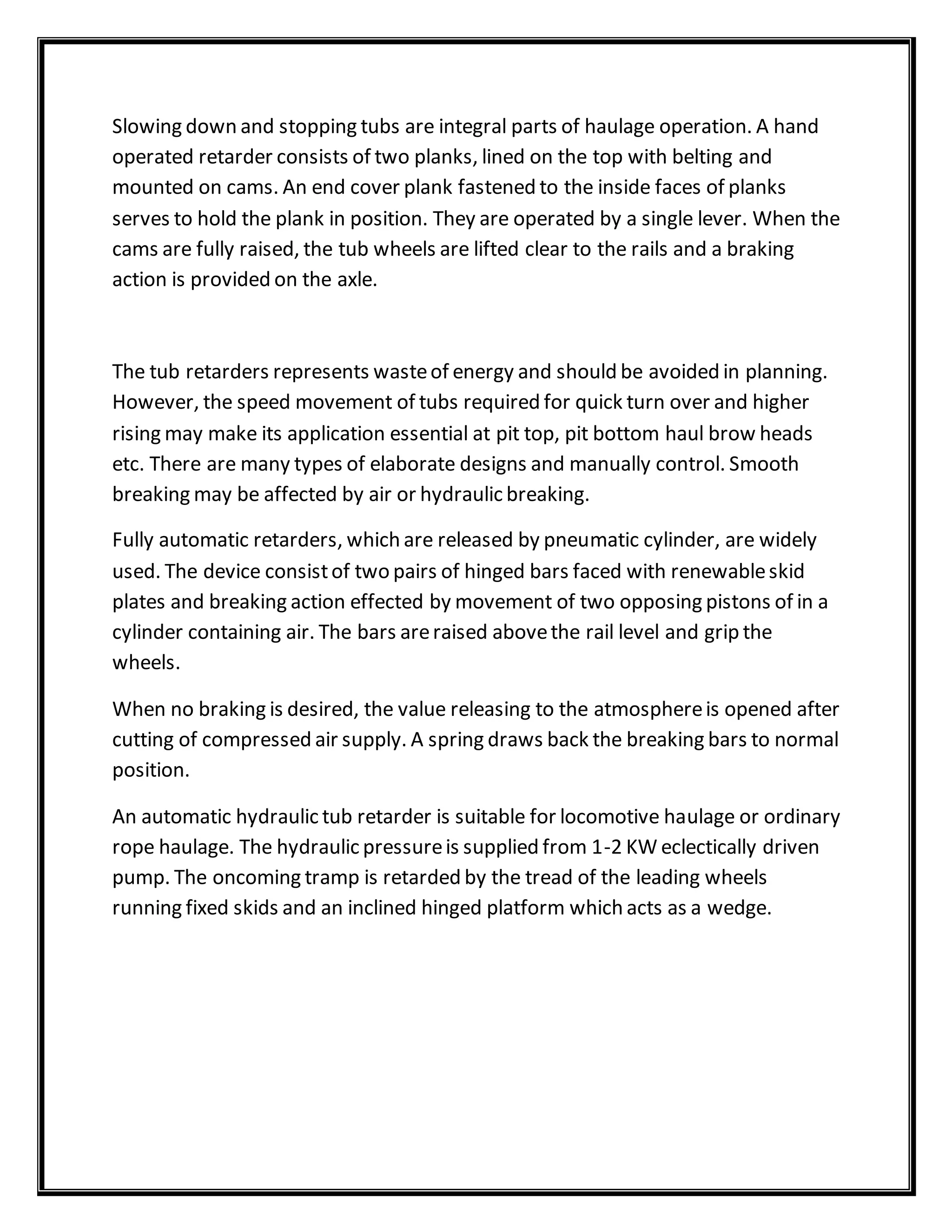 Slowing down and stopping tubs are integral parts of haulage operation. A hand
operated retarder consists of two planks, lined on the top with belting and
mounted on cams. An end cover plank fastened to the inside faces of planks
serves to hold the plank in position. They are operated by a single lever. When the
cams are fully raised, the tub wheels are lifted clear to the rails and a braking
action is provided on the axle.
The tub retarders represents wasteof energy and should be avoided in planning.
However, the speed movement of tubs required for quick turn over and higher
rising may make its application essential at pit top, pit bottom haul brow heads
etc. There are many types of elaborate designs and manually control. Smooth
breaking may be affected by air or hydraulic breaking.
Fully automatic retarders, which are released by pneumatic cylinder, are widely
used. The device consistof two pairs of hinged bars faced with renewableskid
plates and breaking action effected by movement of two opposing pistons of in a
cylinder containing air. The bars areraised abovethe rail level and grip the
wheels.
When no braking is desired, the value releasing to the atmosphereis opened after
cutting of compressed air supply. A spring draws back the breaking bars to normal
position.
An automatic hydraulic tub retarder is suitable for locomotive haulage or ordinary
rope haulage. The hydraulic pressureis supplied from 1-2 KW eclectically driven
pump. The oncoming tramp is retarded by the tread of the leading wheels
running fixed skids and an inclined hinged platform which acts as a wedge.
 