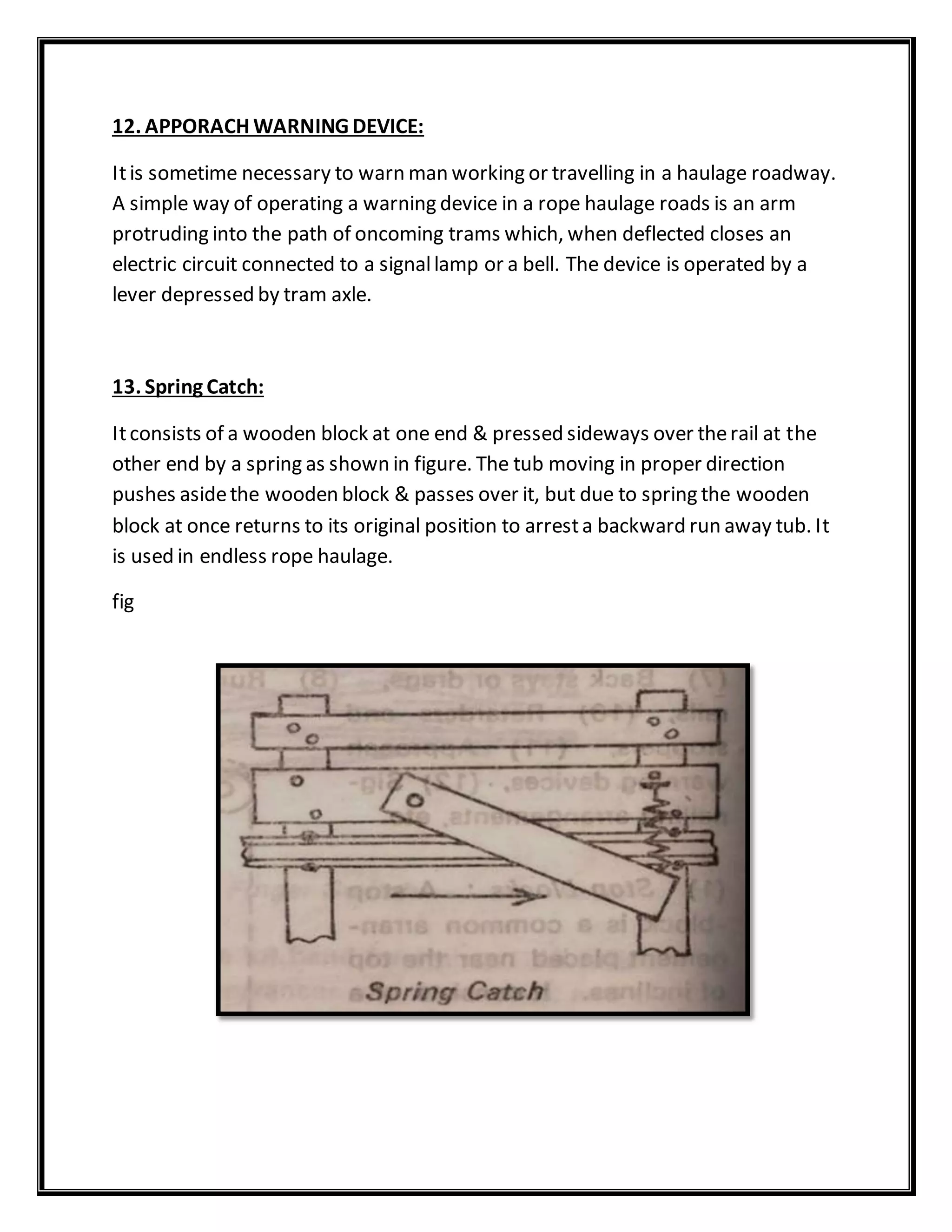 12. APPORACH WARNING DEVICE:
Itis sometime necessary to warn man working or travelling in a haulage roadway.
A simple way of operating a warning device in a rope haulage roads is an arm
protruding into the path of oncoming trams which, when deflected closes an
electric circuit connected to a signallamp or a bell. The device is operated by a
lever depressed by tram axle.
13. Spring Catch:
Itconsists of a wooden block at one end & pressed sideways over therail at the
other end by a spring as shown in figure. The tub moving in proper direction
pushes asidethe wooden block & passes over it, but due to spring the wooden
block at once returns to its original position to arresta backward run away tub. It
is used in endless rope haulage.
fig
 