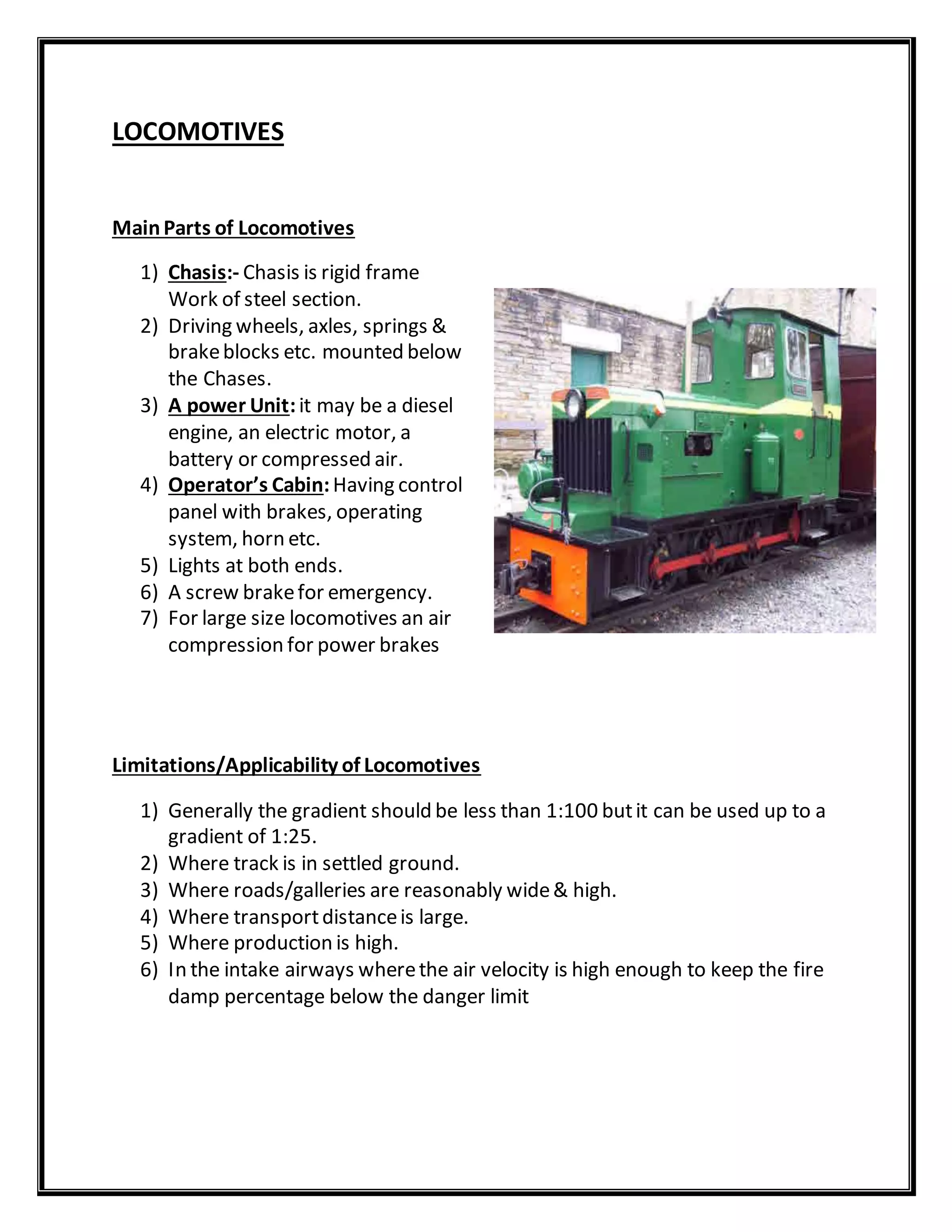 LOCOMOTIVES
MainParts of Locomotives
1) Chasis:- Chasis is rigid frame
Work of steel section.
2) Driving wheels, axles, springs &
brakeblocks etc. mounted below
the Chases.
3) A power Unit:it may be a diesel
engine, an electric motor, a
battery or compressed air.
4) Operator’s Cabin:Having control
panel with brakes, operating
system, horn etc.
5) Lights at both ends.
6) A screw brakefor emergency.
7) For large size locomotives an air
compression for power brakes
Limitations/Applicability of Locomotives
1) Generally the gradient should be less than 1:100 butit can be used up to a
gradient of 1:25.
2) Where track is in settled ground.
3) Where roads/galleries are reasonably wide& high.
4) Where transportdistanceis large.
5) Where production is high.
6) In the intake airways wherethe air velocity is high enough to keep the fire
damp percentage below the danger limit
 