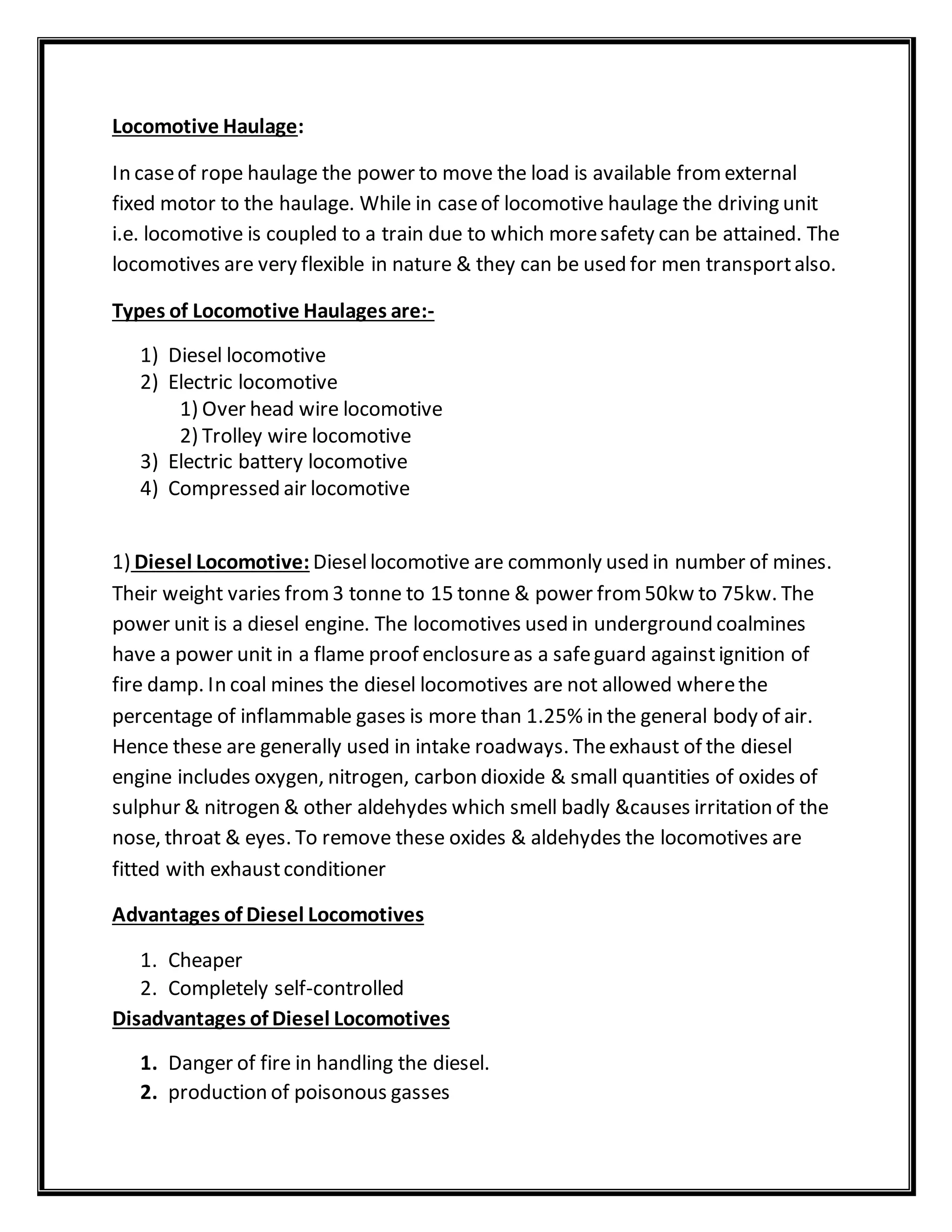 Locomotive Haulage:
In caseof rope haulage the power to move the load is available fromexternal
fixed motor to the haulage. While in caseof locomotive haulage the driving unit
i.e. locomotive is coupled to a train due to which moresafety can be attained. The
locomotives are very flexible in nature & they can be used for men transportalso.
Types of Locomotive Haulages are:-
1) Diesel locomotive
2) Electric locomotive
1) Over head wire locomotive
2) Trolley wire locomotive
3) Electric battery locomotive
4) Compressed air locomotive
1) Diesel Locomotive: Diesellocomotive are commonly used in number of mines.
Their weight varies from3 tonne to 15 tonne & power from50kw to 75kw. The
power unit is a diesel engine. The locomotives used in underground coalmines
have a power unit in a flame proof enclosureas a safeguard againstignition of
fire damp. In coal mines the diesel locomotives are not allowed wherethe
percentage of inflammable gases is more than 1.25% in the general body of air.
Hence these are generally used in intake roadways. Theexhaust of the diesel
engine includes oxygen, nitrogen, carbon dioxide & small quantities of oxides of
sulphur & nitrogen & other aldehydes which smell badly &causes irritation of the
nose, throat & eyes. To remove these oxides & aldehydes the locomotives are
fitted with exhaustconditioner
Advantages of Diesel Locomotives
1. Cheaper
2. Completely self-controlled
Disadvantages of Diesel Locomotives
1. Danger of fire in handling the diesel.
2. production of poisonous gasses
 