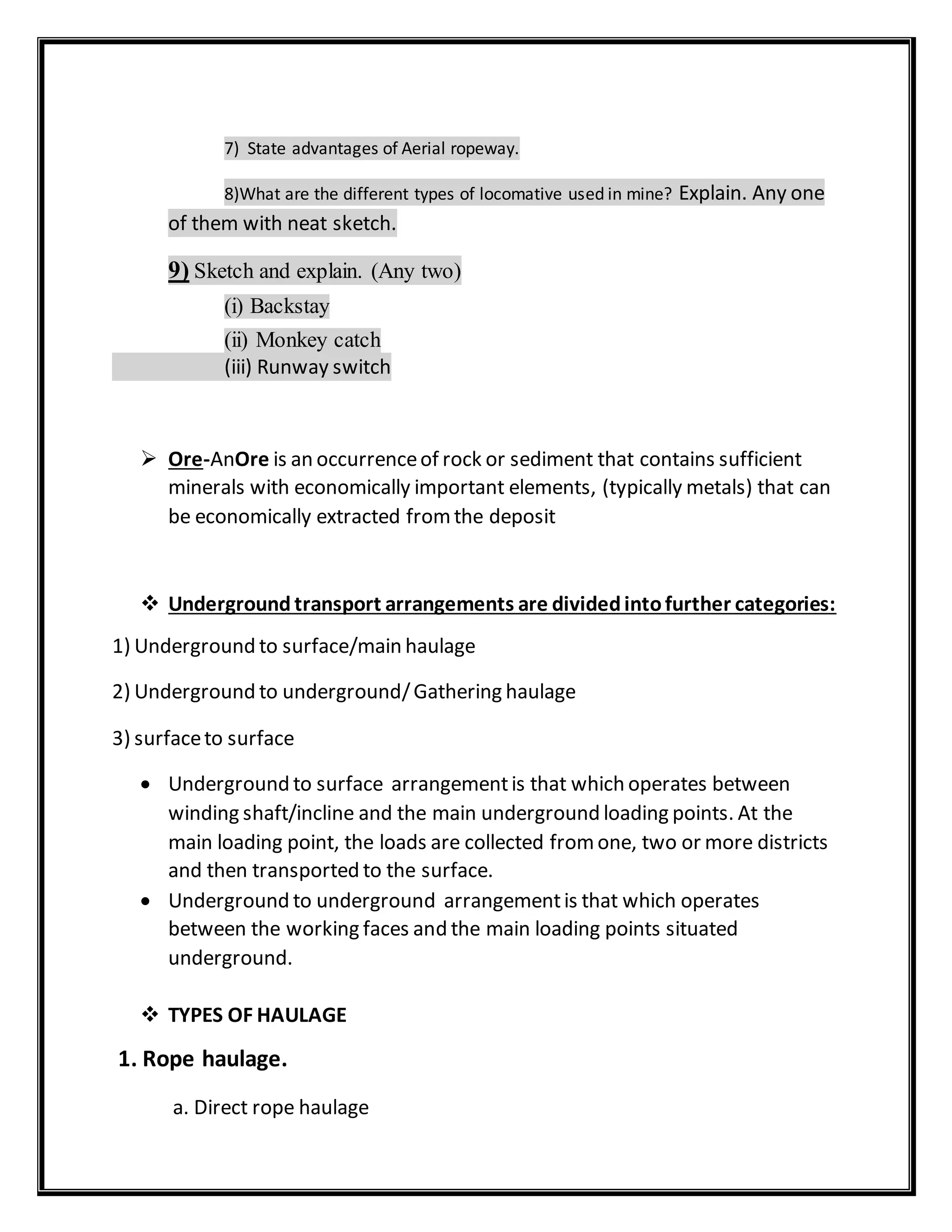 7) State advantages of Aerial ropeway.
8)What are the different types of locomative used in mine? Explain. Any one
of them with neat sketch.
9) Sketch and explain. (Any two)
(i) Backstay
(ii) Monkey catch
(iii) Runway switch
 Ore-AnOre is an occurrenceof rock or sediment that contains sufficient
minerals with economically important elements, (typically metals) that can
be economically extracted fromthe deposit
 Underground transport arrangements are dividedintofurther categories:
1) Underground to surface/main haulage
2) Underground to underground/Gathering haulage
3) surfaceto surface
 Underground to surface arrangementis that which operates between
winding shaft/incline and the main underground loading points. At the
main loading point, the loads are collected fromone, two or more districts
and then transported to the surface.
 Underground to underground arrangementis that which operates
between the working faces and the main loading points situated
underground.
 TYPES OF HAULAGE
1. Rope haulage.
a. Direct rope haulage
 