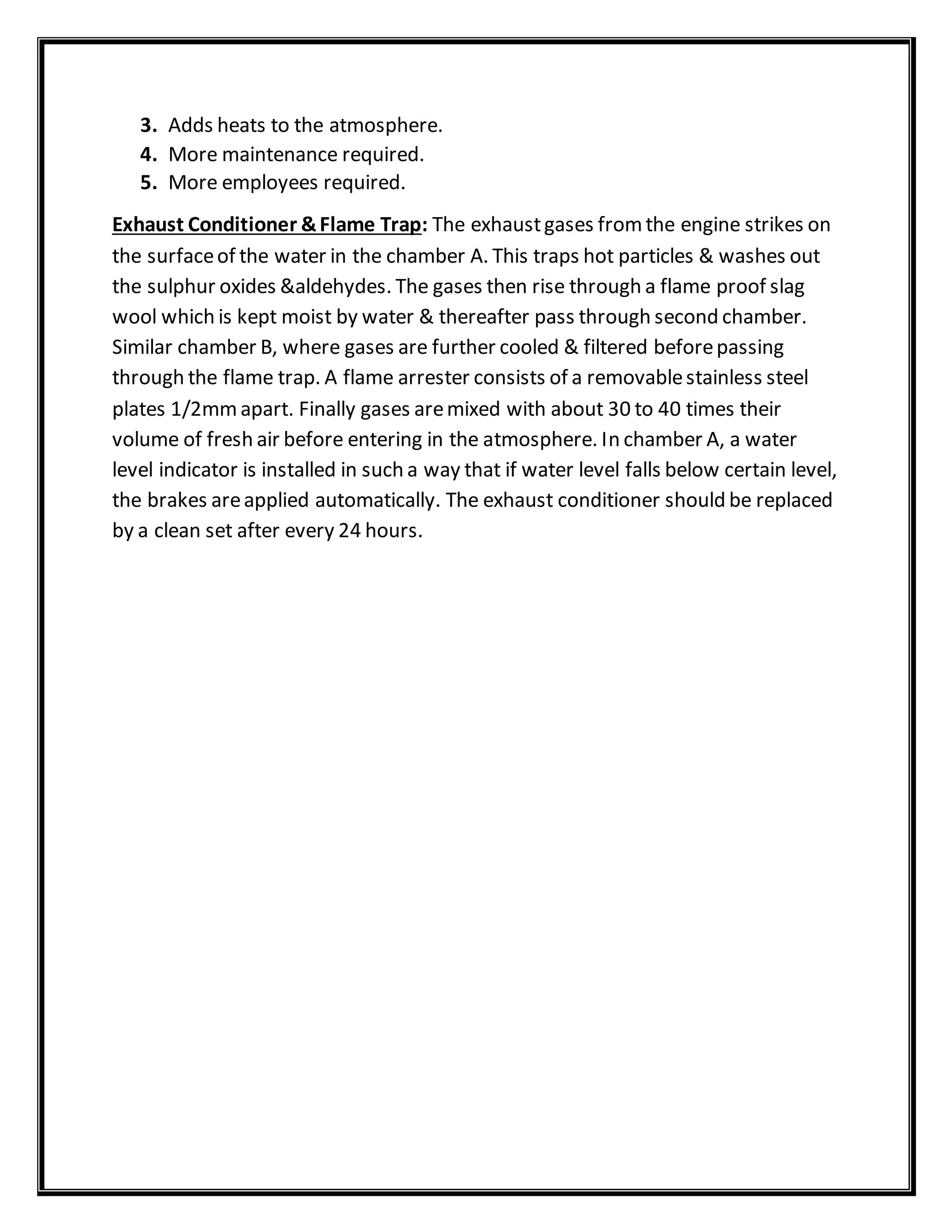 3. Adds heats to the atmosphere.
4. More maintenance required.
5. More employees required.
Exhaust Conditioner &Flame Trap: The exhaustgases fromthe engine strikes on
the surfaceof the water in the chamber A. This traps hot particles & washes out
the sulphur oxides &aldehydes. The gases then rise through a flame proof slag
wool which is kept moist by water & thereafter pass through second chamber.
Similar chamber B, where gases are further cooled & filtered beforepassing
through the flame trap. A flame arrester consists of a removablestainless steel
plates 1/2mmapart. Finally gases aremixed with about 30 to 40 times their
volume of fresh air before entering in the atmosphere. In chamber A, a water
level indicator is installed in such a way that if water level falls below certain level,
the brakes areapplied automatically. The exhaust conditioner should be replaced
by a clean set after every 24 hours.
 