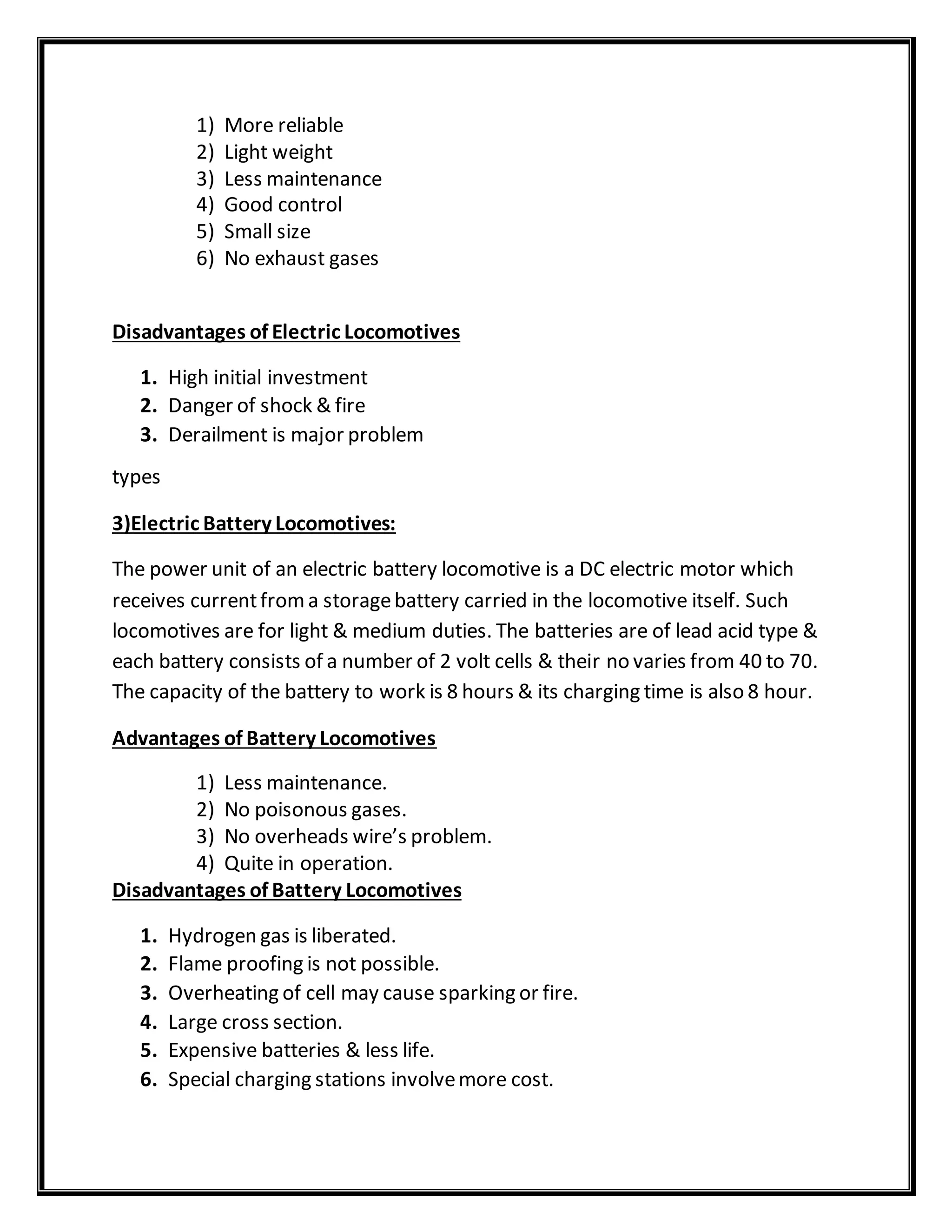 1) More reliable
2) Light weight
3) Less maintenance
4) Good control
5) Small size
6) No exhaust gases
Disadvantages of Electric Locomotives
1. High initial investment
2. Danger of shock & fire
3. Derailment is major problem
types
3)Electric Battery Locomotives:
The power unit of an electric battery locomotive is a DC electric motor which
receives currentfroma storagebattery carried in the locomotive itself. Such
locomotives are for light & medium duties. The batteries are of lead acid type &
each battery consists of a number of 2 volt cells & their no varies from 40 to 70.
The capacity of the battery to work is 8 hours & its charging time is also 8 hour.
Advantages of Battery Locomotives
1) Less maintenance.
2) No poisonous gases.
3) No overheads wire’s problem.
4) Quite in operation.
Disadvantages of Battery Locomotives
1. Hydrogen gas is liberated.
2. Flame proofing is not possible.
3. Overheating of cell may cause sparking or fire.
4. Large cross section.
5. Expensive batteries & less life.
6. Special charging stations involvemore cost.
 