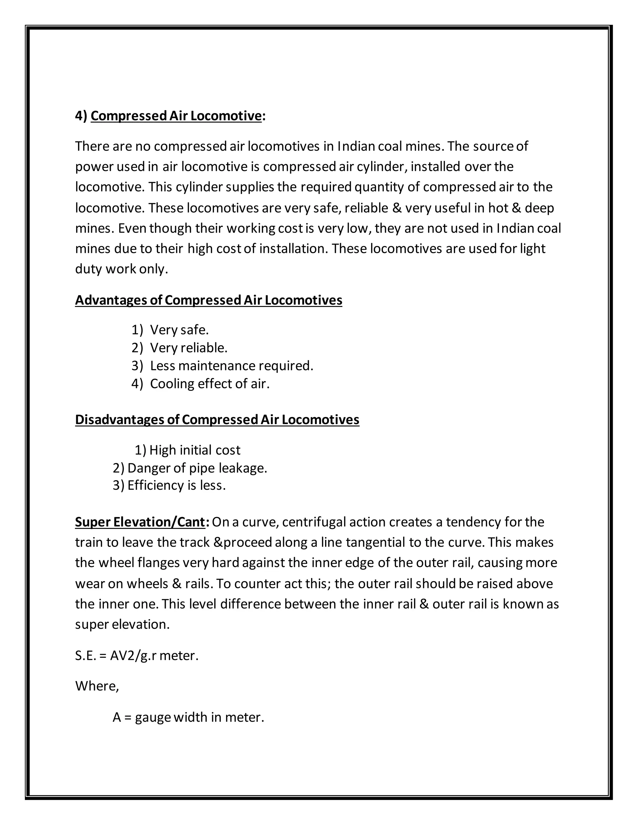 4) CompressedAir Locomotive:
There are no compressed air locomotives in Indian coal mines. The sourceof
power used in air locomotive is compressed air cylinder, installed over the
locomotive. This cylinder supplies the required quantity of compressed air to the
locomotive. These locomotives are very safe, reliable & very useful in hot & deep
mines. Even though their working costis very low, they are not used in Indian coal
mines due to their high costof installation. These locomotives are used for light
duty work only.
Advantages of CompressedAir Locomotives
1) Very safe.
2) Very reliable.
3) Less maintenance required.
4) Cooling effect of air.
Disadvantages of CompressedAir Locomotives
1) High initial cost
2) Danger of pipe leakage.
3) Efficiency is less.
Super Elevation/Cant:On a curve, centrifugal action creates a tendency for the
train to leave the track &proceed along a line tangential to the curve. This makes
the wheel flanges very hard against the inner edge of the outer rail, causing more
wear on wheels & rails. To counter act this; the outer rail should be raised above
the inner one. This level difference between the inner rail & outer rail is known as
super elevation.
S.E. = AV2/g.r meter.
Where,
A = gaugewidth in meter.
 