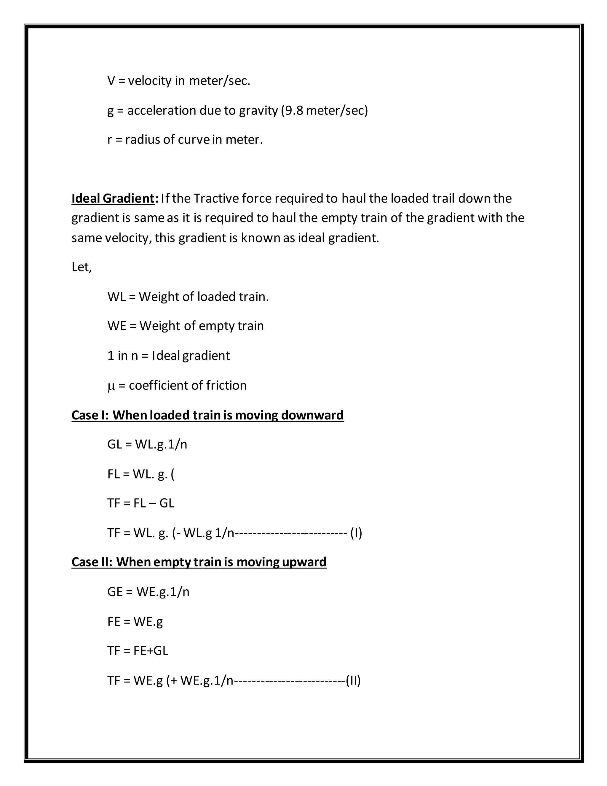 V = velocity in meter/sec.
g = acceleration due to gravity (9.8 meter/sec)
r = radius of curvein meter.
Ideal Gradient:If the Tractive force required to haul the loaded trail down the
gradient is sameas it is required to haul the empty train of the gradient with the
same velocity, this gradient is known as ideal gradient.
Let,
WL = Weight of loaded train.
WE = Weight of empty train
1 in n = Idealgradient
 = coefficient of friction
Case I: Whenloaded trainis moving downward
GL = WL.g.1/n
FL = WL. g. (
TF = FL – GL
TF = WL. g. (- WL.g 1/n-------------------------- (I)
Case II: Whenempty trainis moving upward
GE = WE.g.1/n
FE = WE.g
TF = FE+GL
TF = WE.g (+ WE.g.1/n--------------------------(II)
 